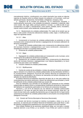 BOLETÍN OFICIAL DEL ESTADO
Núm. 71	 Martes 24 de marzo de 2015	 Sec. I. Pág. 25404
marcadamente histórico, constituyendo una unidad intermedia (que existe en algunas
regiones de España) entre la entidad singular de población y el municipio, como por
ejemplo parroquias, diputaciones, hermandades, anteiglesias, concejos y otras.
3.  Categoría de la entidad de población. Es la calificación otorgada, o
tradicionalmente reconocida, a las entidades de población, singulares o colectivas, tales
como ciudad, villa, lugar, aldea, parroquia pedanía o concejo... y, a falta de ella, la que
corresponda a su origen y características, como caserío, poblado, barrio, monasterio,
colonia, centro turístico, zona residencial, urbanización y otras.
14.1.2  Mantenimiento de unidades poblacionales: Por medio de la revisión que se
lleve a cabo podrán introducirse alteraciones debidas a altas, bajas o modificaciones,
según las siguientes causas:
14.1.2.1 Altas:
1.  Incorporación al municipio de unidades poblacionales ya existentes en otros
municipios como consecuencia de fusiones o segregaciones de municipios (alteración de
términos municipales).
2.  Creación de unidades poblacionales como consecuencia de alteraciones dentro
del municipio (fusiones o segregaciones) o por nueva construcción, urbanización o
rehabilitación de áreas no ocupadas hasta entonces.
3.  Omisiones de unidades poblacionales.
14.1.2.2 Bajas:
1.  Segregación de unidades poblacionales por incorporación a otro municipio, como
consecuencia de la alteración de términos municipales.
2.  Desaparición de unidades poblacionales como consecuencia de alteraciones
dentro del municipio (fusiones o segregaciones) o por haberse despoblado y no reunir
condiciones para volver a ser habitados.
3.  Inclusión indebida de unidades poblacionales.
14.1.2.3 Modificaciones:
1.  Cambio de nombre de las entidades o núcleos de población: Cuando se produzca
alguna variación en la relación de unidades poblacionales, los Ayuntamientos remitirán a
la correspondiente Delegación Provincial del Instituto Nacional de Estadística las
actualizaciones, ajustándose a los ficheros de intercambio de territorio difundidos en el
aplicativo de internet de IDA-Padrón.
El Instituto Nacional de Estadística dispondrá del plazo de un mes para realizar las
comprobaciones que estime oportunas y requerir las aclaraciones que procedan y remitir
la codificación de las unidades poblacionales que causen alta.
Para los habitantes cuyo domicilio se vea afectado por variaciones en las unidades
poblacionales se deberá remitir su correspondiente modificación territorial sin intervención
del habitante (ver expedientes padronales) en los ficheros de variaciones mensuales.
Asimismo, y con el fin de disponer de una relación de unidades poblacionales
actualizada al 1 de enero de cada año (fecha de la revisión padronal), antes del 1 de
marzo de ese mismo año, aquellos Ayuntamientos que a lo largo del año no hayan tenido
variaciones en la relación de unidades poblacionales lo comunicarán a la correspondiente
Delegación Provincial.
14.2  División del Término Municipal en Secciones (Seccionado).
La división del término municipal en distritos municipales y éstos a su vez en
secciones, es esencial para el Instituto Nacional de Estadística para poder llevar a cabo
las distintas investigaciones estadísticas así como para gestionar el censo electoral.
Esta múltiple finalidad de las secciones estadísticas obliga, por una parte, a prestar
especial atención a sus límites y a su tamaño. A sus límites por cuanto la sección
cve:BOE-A-2015-3109
 