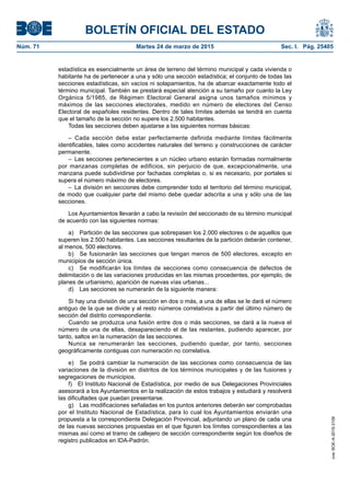 BOLETÍN OFICIAL DEL ESTADO
Núm. 71	 Martes 24 de marzo de 2015	 Sec. I. Pág. 25405
estadística es esencialmente un área de terreno del término municipal y cada vivienda o
habitante ha de pertenecer a una y sólo una sección estadística; el conjunto de todas las
secciones estadísticas, sin vacíos ni solapamientos, ha de abarcar exactamente todo el
término municipal. También se prestará especial atención a su tamaño por cuanto la Ley
Orgánica 5/1985, de Régimen Electoral General asigna unos tamaños mínimos y
máximos de las secciones electorales, medido en número de electores del Censo
Electoral de españoles residentes. Dentro de tales límites además se tendrá en cuenta
que el tamaño de la sección no supere los 2.500 habitantes.
Todas las secciones deben ajustarse a las siguientes normas básicas:
– Cada sección debe estar perfectamente definida mediante límites fácilmente
identificables, tales como accidentes naturales del terreno y construcciones de carácter
permanente.
– Las secciones pertenecientes a un núcleo urbano estarán formadas normalmente
por manzanas completas de edificios, sin perjuicio de que, excepcionalmente, una
manzana puede subdividirse por fachadas completas o, si es necesario, por portales si
supera el número máximo de electores.
–  La división en secciones debe comprender todo el territorio del término municipal,
de modo que cualquier parte del mismo debe quedar adscrita a una y sólo una de las
secciones.
Los Ayuntamientos llevarán a cabo la revisión del seccionado de su término municipal
de acuerdo con las siguientes normas:
a)  Partición de las secciones que sobrepasen los 2.000 electores o de aquellos que
superen los 2.500 habitantes. Las secciones resultantes de la partición deberán contener,
al menos, 500 electores.
b)  Se fusionarán las secciones que tengan menos de 500 electores, excepto en
municipios de sección única.
c)  Se modificarán los límites de secciones como consecuencia de defectos de
delimitación o de las variaciones producidas en las mismas procedentes, por ejemplo, de
planes de urbanismo, aparición de nuevas vías urbanas...
d)  Las secciones se numerarán de la siguiente manera:
Si hay una división de una sección en dos o más, a una de ellas se le dará el número
antiguo de la que se divide y al resto números correlativos a partir del último número de
sección del distrito correspondiente.
Cuando se produzca una fusión entre dos o más secciones, se dará a la nueva el
número de una de ellas, desapareciendo el de las restantes, pudiendo aparecer, por
tanto, saltos en la numeración de las secciones.
Nunca se renumerarán las secciones, pudiendo quedar, por tanto, secciones
geográficamente contiguas con numeración no correlativa.
e)  Se podrá cambiar la numeración de las secciones como consecuencia de las
variaciones de la división en distritos de los términos municipales y de las fusiones y
segregaciones de municipios.
f)  El Instituto Nacional de Estadística, por medio de sus Delegaciones Provinciales
asesorará a los Ayuntamientos en la realización de estos trabajos y estudiará y resolverá
las dificultades que puedan presentarse.
g)  Las modificaciones señaladas en los puntos anteriores deberán ser comprobadas
por el Instituto Nacional de Estadística, para lo cual los Ayuntamientos enviarán una
propuesta a la correspondiente Delegación Provincial, adjuntando un plano de cada una
de las nuevas secciones propuestas en el que figuren los límites correspondientes a las
mismas así como el tramo de callejero de sección correspondiente según los diseños de
registro publicados en IDA-Padrón.
cve:BOE-A-2015-3109
 