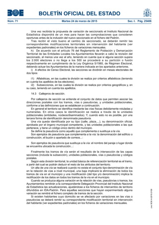 BOLETÍN OFICIAL DEL ESTADO
Núm. 71	 Martes 24 de marzo de 2015	 Sec. I. Pág. 25406
Una vez recibida la propuesta de variación de seccionado el Instituto Nacional de
Estadística dispondrá de un mes para hacer las comprobaciones que consideren
oportunas antes de la inclusión del nuevo seccionado en el fichero del Padrón.
Tras recibir el visto bueno al cambio de seccionado, se deberán remitir las
correspondientes modificaciones territoriales sin intervención del habitante (ver
expedientes padronales) en los ficheros de variaciones mensuales.
h)  De acuerdo con el artículo 76 del Reglamento de Población y Demarcación
Territorial de las Entidades Locales los Ayuntamientos llevarán a cabo la revisión del
seccionado, al menos una vez al año, teniendo en cuenta que si alguna sección supera
los 2.000 electores o no llega a los 500 se procederá a su partición o fusión
respectivamente en cumplimiento de la Ley Orgánica 5/1985, de Régimen Electoral,
debiendo actuar los Ayuntamientos de la manera indicada en los apartados anteriores.
i)  A efectos de Censo Electoral, las secciones se dividirán en mesas electorales de
dos tipos:
i1)  Alfabéticas, en las cuales la división se realiza por criterios alfabéticos (teniendo
en cuenta los apellidos de los electores).
i2)  Subsecciones, en las cuales la división se realiza por criterios geográficos y, en
su caso, teniendo en cuenta los apellidos.
14.3  Callejeros de sección.
Por callejeros de sección se entiende el conjunto de datos que permiten asociar las
direcciones postales con los tramos, vías o pseudovías, y unidades poblacionales,
conforme a las definiciones que se establecen a continuación.
En general el territorio se identifica mediante las vías físicas debidamente rotuladas y
numeradas. En otros casos la identificación se realiza a través de la unidades
poblacionales (entidades, núcleos/diseminados). Y, cuando esto no es posible, por una
tercera forma de identificación denominada pseudovía.
Una vía queda identificada por su tipo (calle, plaza,...), su denominación oficial,
aprobada por el órgano municipal competente, y las unidades poblacionales a las que
pertenece, y tiene un código único dentro del municipio.
Se define la pseudovía como aquello que complementa o sustituye a la vía.
Son ejemplos de pseudovía que complementa a la vía: la denominación del edificio o
construcción, el buzón o apartado de correos...:
Son ejemplos de pseudovía que sustituye a la vía: el nombre del paraje o lugar donde
se encuentra ubicada la construcción...:
Finalmente los tramos de vía serán el resultado de la intersección de las capas
secciones (incluida la subsección), unidades poblacionales, vías o pseudovías y códigos
postales.
Según esta división territorial, la unidad básica de referenciación territorial es el tramo,
a partir del cual se podrán deducir el resto de los atributos del territorio.
Un alta de una vía se realizará cuando no exista el conjunto tipo-denominación de vía
en la relación de vías a nivel municipal, una baja implicará la eliminación de todos los
tramos de vía en el municipio y una modificación (del tipo y/o denominación) implica la
rectificación de los datos en todos los tramos de la vía en el municipio.
Cuando se produzca alguna variación en la relación de vías, pseudovías o tramos, los
Ayuntamientos remitirán a la correspondiente Delegación Provincial del Instituto Nacional
de Estadística las actualizaciones, ajustándose a los ficheros de intercambio de territorio
difundidos en IDA-Padrón. Para aquellas secciones que hayan experimentado alguna
variación se remitirá el fichero completo de tramos de la sección.
Si existen habitantes cuyo domicilio se ve afectado por variaciones en las vías o
pseudovías se deberá remitir su correspondiente modificación territorial sin intervención
del habitante (ver expedientes padronales) en los ficheros de variaciones mensuales.
cve:BOE-A-2015-3109
 
