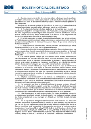 BOLETÍN OFICIAL DEL ESTADO
Núm. 71	 Martes 24 de marzo de 2015	 Sec. I. Pág. 25380
4.  Cuando una persona cambie de residencia deberá solicitar por escrito su alta en
el Padrón del municipio de destino comunicando en la solicitud el municipio o país de
procedencia. En caso de desconocer el municipio de su anterior inscripción padronal lo
hará constar así.
Asimismo, en el caso de cambiar de domicilio en el municipio o cualesquiera otros
datos de la inscripción padronal, deberá solicitar por escrito su modificación.
5.  El Ayuntamiento facilitará la hoja padronal o formularios, cuyo modelo se
establece en el apartado correspondiente de esta Resolución, para que se le notifiquen
los datos obligatorios que deben figurar en la inscripción padronal, identificando los que
son de carácter voluntario, según se establece en el artículo 57 del Reglamento de
Población y Demarcación Territorial de las Entidades Locales.
6.  En la hoja padronal o formulario de solicitud de alta figurará que la inscripción en
el Padrón de ese municipio implicará la baja automática de cualquier inscripción padronal
en otro municipio o Registro de Matrícula Consular, en el caso de que exista, anterior a la
fecha de la solicitud.
7.  La hoja padronal o formulario será firmada por todos los vecinos cuyos datos
figuren en la misma o, en su caso, por su representante legal.
8.  El Ayuntamiento podrá comprobar la veracidad de los datos consignados por los
vecinos, exigiendo al efecto la presentación de los documentos que acrediten su identidad
y el domicilio en el municipio, que se definen en los apartados correspondientes de esta
Resolución.
9.  Con carácter general, siempre que un ciudadano solicite el alta o la modificación
de cualquiera de sus datos en el Padrón de un municipio aportando los documentos
necesarios para probar su identidad, representación en su caso, y residencia real en el
mismo, se procederá a realizar su inscripción en el Padrón sin más trámite, siendo
efectiva desde ese momento y sin que sea posible otorgarle efectos retroactivos.
10.  Cuando existan indicios que hagan dudar de que se vaya a establecer la
residencia en el municipio, o de alguno de los datos declarados por el ciudadano, antes
de proceder al alta, o a la modificación de datos en el Padrón, el Ayuntamiento, presentada
la correspondiente solicitud por parte del interesado, ordenará los actos de trámite
necesarios para comprobar la veracidad de los datos consignados en la solicitud, dictando
la correspondiente resolución.
11.  El plazo para la realización de los mismos y la notificación de la resolución
correspondiente al interesado es el general de tres meses establecido en el artículo 42.3
de la Ley 30/1992, de 26 de noviembre, de Régimen Jurídico de las Administraciones
Públicas y del Procedimiento Administrativo Común.
12.  La resolución que dicte el Alcalde-Presidente (o persona en quien delegue)
resolviendo la solicitud de inscripción puede fijar como fecha de alta la de la propia
solicitud, siempre y cuando se den las circunstancias contempladas en el artículo 57.3 de
la Ley 30/1992 (es decir, que a la fecha de la solicitud el interesado residiera en el
municipio y que no se lesionen derechos o intereses legítimos de otras personas).
13.  Si el Ayuntamiento no notifica dentro de los tres meses la resolución estimando
o desestimando la solicitud, operará el silencio positivo y el ciudadano quedará a todos
los efectos empadronado en ese municipio (art. 43 de la Ley 30/1992), desde la fecha de
su solicitud.
14.  En el supuesto de denegación de la inscripción será necesaria una resolución
motivada por parte del Alcalde-Presidente (o persona en quien delegue), según el artículo
54.1 de Ley 30/1992, haciéndose constar que la citada resolución denegando el alta en el
Padrón municipal será susceptible de impugnación conforme al régimen general
establecido en los artículos 52 de la Ley 7/1985, de 2 de abril, Reguladora de las Bases
del Régimen Local; el Capítulo II del Título VII de la Ley 30/1992, de 26 de noviembre, de
Régimen Jurídico de las Administraciones Públicas y del Procedimiento Administrativo
Común y la Ley 29/1998, de 13 de julio, de la Jurisdicción Contencioso Administrativa.
cve:BOE-A-2015-3109
 