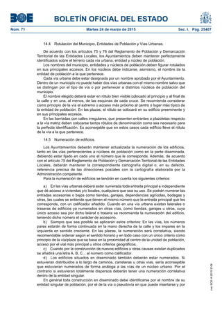BOLETÍN OFICIAL DEL ESTADO
Núm. 71	 Martes 24 de marzo de 2015	 Sec. I. Pág. 25407
14.4  Rotulación del Municipio, Entidades de Población y Vías Urbanas.
De acuerdo con los artículos 75 y 76 del Reglamento de Población y Demarcación
Territorial de las Entidades Locales, los Ayuntamientos deben mantener perfectamente
identificados sobre el terreno cada vía urbana, entidad y núcleo de población.
Los nombres del municipio, entidades y núcleos de población deben figurar rotulados
en sus principales accesos. En los núcleos debe indicarse, asimismo, el nombre de la
entidad de población a la que pertenece.
Cada vía urbana debe estar designada por un nombre aprobado por el Ayuntamiento.
Dentro de un municipio no puede haber dos vías urbanas con el mismo nombre salvo que
se distingan por el tipo de vía o por pertenecer a distintos núcleos de población del
municipio.
El nombre elegido deberá estar en rótulo bien visible colocado al principio y al final de
la calle y en una, al menos, de las esquinas de cada cruce. Se recomienda considerar
como principio de la vía el extremo o acceso más próximo al centro o lugar más típico de
la entidad de población. En las plazas, el rótulo se colocará en su edificio preeminente y
en sus principales accesos.
En las barriadas con calles irregulares, que presenten entrantes o plazoletas respecto
a la vía matriz deben colocarse tantos rótulos de denominación como sea necesario para
la perfecta identificación. Es aconsejable que en estos casos cada edificio lleve el rótulo
de la vía a la que pertenece.
14.5  Numeración de edificios.
Los Ayuntamientos deberán mantener actualizada la numeración de los edificios,
tanto en las vías pertenecientes a núcleos de población como en la parte diseminada,
debiendo estar fijado en cada uno el número que le corresponda. Además, de acuerdo
con el artículo 75 del Reglamento de Población y Demarcación Territorial de las Entidades
Locales, deberán mantener la correspondiente cartografía digital o, en su defecto,
referencia precisa de las direcciones postales con la cartografía elaborada por la
Administración competente.
Para la numeración de edificios se tendrán en cuenta los siguientes criterios:
a)  En las vías urbanas deberá estar numerada toda entrada principal e independiente
que dé acceso a viviendas y/o locales, cualquiera que sea su uso. Se podrán numerar las
entradas accesorias o bajos como tiendas, garajes, dependencias agrícolas, bodegas y
otras, las cuales se entiende que tienen el mismo número que la entrada principal que les
corresponde, con un calificador añadido. Cuando en una vía urbana existan laterales o
traseras de edificios ya numerados en otras vías, como tiendas, garajes u otros, cuyo
único acceso sea por dicho lateral o trasera se recomienda la numeración del edificio,
teniendo dicho número el carácter de accesorio.
b)  Siempre que sea posible se aplicarán estos criterios: En las vías, los números
pares estarán de forma continuada en la mano derecha de la calle y los impares en la
izquierda en sentido creciente. En las plazas, la numeración será correlativa, siendo
recomendable ordenar según el sentido horario y en todo caso con un único criterio como
principio de la vía/plaza que se base en la proximidad al centro de la unidad de población,
acceso por el vial más principal u otros criterios geográficos.
c)  Cuando por la construcción de nuevos edificios u otras causas existan duplicados
se añadirá una letra A, B, C... al número como calificador.
d)  Los edificios situados en diseminado también deberán estar numerados. Si
estuvieran distribuidos a lo largo de caminos, carreteras u otras vías, sería aconsejable
que estuvieran numerados de forma análoga a las vías de un núcleo urbano. Por el
contrario si estuvieran totalmente dispersos deberán tener una numeración correlativa
dentro de la entidad singular.
En general toda construcción en diseminado debe identificarse por el nombre de su
entidad singular de población, por el de la vía o pseudovía en que puede insertarse y por
cve:BOE-A-2015-3109
 