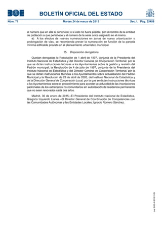 BOLETÍN OFICIAL DEL ESTADO
Núm. 71	 Martes 24 de marzo de 2015	 Sec. I. Pág. 25408
el número que en ella le pertenece; o si esto no fuera posible, por el nombre de la entidad
de población a que pertenece y el número de la serie única asignado en el mismo.
e)  A los efectos de nuevas numeraciones en zonas de nueva urbanización o
prolongación de vías, se recomienda prever la numeración en función de la parcela
mínima edificable prevista en el planeamiento urbanístico municipal.
15.  Disposición derogatoria
Quedan derogadas la Resolución de 1 abril de 1997, conjunta de la Presidenta del
Instituto Nacional de Estadística y del Director General de Cooperación Territorial, por la
que se dictan instrucciones técnicas a los Ayuntamientos sobre la gestión y revisión del
Padrón municipal, la Resolución de 4 de julio de 1997, conjunta de la Presidenta del
Instituto Nacional de Estadística y del Director General de Cooperación Territorial, por la
que se dictan instrucciones técnicas a los Ayuntamientos sobre actualización del Padrón
Municipal y la Resolución de 28 de abril de 2005, del Instituto Nacional de Estadística y
de la Dirección General de Cooperación Local, por la que se dictan instrucciones técnicas
a los Ayuntamientos sobre el procedimiento para acordar la caducidad de las inscripciones
padronales de los extranjeros no comunitarios sin autorización de residencia permanente
que no sean renovados cada dos años.
Madrid, 30 de enero de 2015.–El Presidente del Instituto Nacional de Estadística,
Gregorio Izquierdo Llanes.–El Director General de Coordinación de Competencias con
las Comunidades Autónomas y las Entidades Locales, Ignacio Romero Sánchez.
cve:BOE-A-2015-3109
 