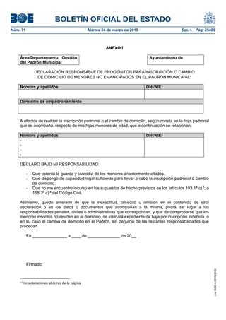 BOLETÍN OFICIAL DEL ESTADO
Núm. 71	 Martes 24 de marzo de 2015	 Sec. I. Pág. 25409
ANEXO I
Área/Departamento Gestión
del Padrón Municipal
Ayuntamiento de
DECLARACIÓN RESPONSABLE DE PROGENITOR PARA INSCRIPCIÓN O CAMBIO
DE DOMICILIO DE MENORES NO EMANCIPADOS EN EL PADRÓN MUNICIPAL
Nombre y apellidos DNI/NIE1
Domicilio de empadronamiento
A efectos de realizar la inscripción padronal o el cambio de domicilio, según consta en la hoja padronal
que se acompaña, respecto de mis hijos menores de edad, que a continuación se relacionan:
Nombre y apellidos DNI/NIE2
-
-
-
-
DECLARO BAJO MI RESPONSABILIDAD:
- Que ostento la guarda y custodia de los menores anteriormente citados.
- Que dispongo de capacidad legal suficiente para llevar a cabo la inscripción padronal o cambio
de domicilio.
- Que no me encuentro incurso en los supuestos de hecho previstos en los artículos 103.1ª c) 3
, o
158.3º c) 4
del Código Civil.
Asimismo, quedo enterado de que la inexactitud, falsedad u omisión en el contenido de esta
declaración o en los datos o documentos que acompañan a la misma, podrá dar lugar a las
responsabilidades penales, civiles o administrativas que correspondan, y que de comprobarse que los
menores inscritos no residen en el domicilio, se instruirá expediente de baja por inscripción indebida, o
en su caso el cambio de domicilio en el Padrón, sin perjuicio de las restantes responsabilidades que
procedan.
En _______________ a ____ de ______________ de 20__
Firmado:

Ver aclaraciones al dorso de la página
cve:BOE-A-2015-3109
 