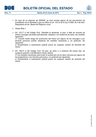BOLETÍN OFICIAL DEL ESTADO
Núm. 71	 Martes 24 de marzo de 2015	 Sec. I. Pág. 25410
1. En caso de no disponer de DNI/NIE, se hará constar alguno de los documentos de
acreditación de la identidad a que se refiere el art. 16.2 f) de la Ley 7/1985, de 2 de abril,
Reguladora de las Bases del Régimen Local
2. Véase Nota 1.
3. Art. 103.1º c) del Código Civil: “Admitida la demanda, el juez, a falta de acuerdo de
ambos cónyuges aprobado judicialmente, adoptará, con audiencia de éstos, las medidas
siguientes:
1º...Cuando exista riesgo de sustracción del menor por alguno de los cónyuges o por
terceras personas podrán adoptarse las medidas necesarias y, en particular, las
siguientes:
c) Sometimiento a autorización judicial previa de cualquier cambio de domicilio del
menor”
4. Art. 158.3º c) del Código Civil: “El juez, de oficio o a instancia del propio hijo, de
cualquier pariente o del Ministerio Fiscal, dictará:
3º Las medidas necesarias para evitar la sustracción de los hijos menores por alguno de
los progenitores o por terceras personas y, en particular las siguientes:
c) Sometimiento a autorización judicial previa de cualquier cambio de domicilio del
menor.
cve:BOE-A-2015-3109
 