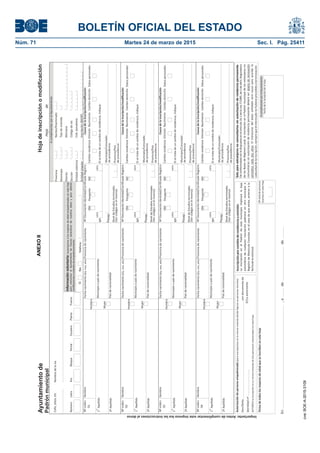 BOLETÍN OFICIAL DEL ESTADO
Núm. 71	 Martes 24 de marzo de 2015	 Sec. I. Pág. 25411Ayuntamientode
Padrónmunicipal
Calle,plaza,etcNombredelavía
NúmeroLetraKm.BloquePortalEscaleraPlantaPuerta
AcumplimentarporelAyuntamiento
Provincia
Municipio
Distrito
Sección
Entidadcolectiva
Entidadsingular
SíNo
Informaciónvoluntaria:Autorizamosalosmayoresdeedadempadronadosenestahoja
paracomunicaralAyuntamientolasfuturasvariacionesdenuestrosdatosyparaobtener
certificacionesovolantesdeempadronamiento
Teléfono
Nºorden
01
Nºorden
02
Nºorden
03
Nºorden
04
Nombre
Nombre
Nombre
Nombre
1Apellido
er
1Apellido
er
1Apellido
er
1Apellido
er
2ºApellido
2ºApellido
2ºApellido
2ºApellido
Hombre
Hombre
Hombre
Hombre
Mujer
Mujer
Mujer
Mujer
Fechanacimiento(día,mes,año)
Fechanacimiento(día,mes,año)
Fechanacimiento(día,mes,año)
Fechanacimiento(día,mes,año)
Provinciadenacimiento
Provinciadenacimiento
Provinciadenacimiento
Provinciadenacimiento
Municipioopaísdenacimiento
Municipioopaísdenacimiento
Municipioopaísdenacimiento
Municipioopaísdenacimiento
Paísdenacionalidad
Paísdenacionalidad
Paísdenacionalidad
Paísdenacionalidad
NºDocumentoIdentidad/CertificadoRegistro
NºDocumentoIdentidad/CertificadoRegistro
NºDocumentoIdentidad/CertificadoRegistro
NºDocumentoIdentidad/CertificadoRegistro
DNI
DNI
DNI
DNI
NiveldeEstudiosterminados
(Vercódigosenelreverso)
NiveldeEstudiosterminados
(Vercódigosenelreverso)
NiveldeEstudiosterminados
(Vercódigosenelreverso)
NiveldeEstudiosterminados
(Vercódigosenelreverso)
NIE
NIE
NIE
NIE
Nº
Nº
Nº
Nº
Letra
Letra
Letra
Letra
Pasaporte
Pasaporte
Pasaporte
Pasaporte
Causadelainscripción/modificación
Causadelainscripción/modificación
Causadelainscripción/modificación
Causadelainscripción/modificación
Cambioresidencia
Cambioresidencia
Cambioresidencia
Cambioresidencia
Omisión
Omisión
Omisión
Omisión
Nacimiento
Nacimiento
Nacimiento
Nacimiento
Cambiodomicilio
Cambiodomicilio
Cambiodomicilio
Cambiodomicilio
Datospersonales
Datospersonales
Datospersonales
Datospersonales
Municipio/Consulado
deprocedencia
Municipio/Consulado
deprocedencia
Municipio/Consulado
deprocedencia
Municipio/Consulado
deprocedencia
Provincia/País
deprocedencia
Provincia/País
deprocedencia
Provincia/País
deprocedencia
Provincia/País
deprocedencia
Núcleo/Diseminado
Tipodevivienda
Manzana
Códigodevía
Cód.pseudovía
Inscripción(NHOP)
Hojadeinscripciónomodificación
Hojade
Soloparaextranjerosnocomunitariossinautorizaciónderesidenciapermanente
Deconformidadconlodispuestoenelartículo16.1delaLey7/1985,de2deabril,Reguladora
delasBasesdeRégimenLocal,lainscripciónenelPadrónmunicipaldelosextranjerosno
comunitariossinautorizaciónderesidenciapermanentedeberáser
.Eltranscursodelplazoseñaladoserácausaparaacordarla
caducidaddelainscripción,siemprequeelinteresadonohubieseprocedidoatalrenovación.
objetoderenovación
periódicacadadosaños
Pasap.
Pasap.
Pasap.
Pasap.
Inscripciónporcambioderesidenciauomisión
LainscripciónenelPadróndeestemunicipioimplicarálabaja
automáticadecualquierinscripciónpadronalenotromunicipioo
RegistrodeMatrículaConsular,enelcasodequeexista,anteriorala
fechadelasolicitud.
Autorizacióndepersonaempadronada(
Don/Doñacondocumentode
identidadnº
parainscripcionesenlamismaviviendadondefiguranyapersonasinscritas)
AUTORIZAlainscripciónensumismaviviendadela/spersona/srelacionada/senestahoja
Firmadetodoslosmayoresdeedadqueseinscribenenestahoja
El/Laautorizante
Nºtotaldepersonas
inscritasenestahoja
AcumplimentarporelAyuntamiento
Fechadelarecepcióndelahoja
Letra
Letra
Letra
Letra
Sisetratadeuncambioderesidencia,indique:
Sisetratadeuncambioderesidencia,indique:
Sisetratadeuncambioderesidencia,indique:
Sisetratadeuncambioderesidencia,indique:
Importante:Antesdecumplimentaresteimpresolealasinstruccionesaldorso
En,adede
ANEXOII
cve:BOE-A-2015-3109
 