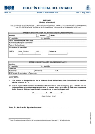BOLETÍN OFICIAL DEL ESTADO
Núm. 71	 Martes 24 de marzo de 2015	 Sec. I. Pág. 25414
ANEXO IV
(Modelo orientativo)
SOLICITUD DE RENOVACIÓN DE LA INSCRIPCIÓN PADRONAL PARA EXTRANJEROS NO COMUNITARIOS
SIN AUTORIZACIÓN DE RESIDENCIA PERMANENTE, PRESENTADA POR REPRESENTANTE
DATOS DE IDENTIFICACIÓN DEL INTERESADO EN LA RENOVACIÓN
Nombre: Hombre Mujer
1.er
Apellido: 2.º Apellido:
Fecha nacimiento (día, mes, año)
Municipio (o País) de nacimiento:
País de Nacionalidad:
Documento de identidad:
NIE(*) Letra Número Letra Pasaporte
DATOS DE IDENTIFICACIÓN DEL REPRESENTANTE
Nombre:
1.er
Apellido: 2.º Apellido:
Domicilio:
Municipio: Provincia: C.P.
DNI, Tarjeta de extranjero o Pasaporte:
MANIFIESTA:
1º Que ostenta la representación de la persona arriba referenciada para cumplimentar el presente
trámite, en virtud de (**
):__________________________________________________________________
2º Que mi representado continúa residiendo habitualmente en este municipio y que, a efectos de dar
cumplimiento a lo dispuesto en el artículo 16.1, 2º párrafo, de la Ley 7/1985, de 2 de abril, Reguladora
de las Bases de Régimen Local, insta la renovación de su inscripción padronal;
En .........................., a ...... de ................... de ......
(lugar, fecha y firma)
Ilmo. Sr. Alcalde del Ayuntamiento de ..................................................
**
Especificar documento acreditativo de la representación conforme al apartado 2.2 de la Resolución.
cve:BOE-A-2015-3109
 