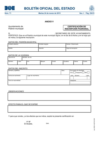 BOLETÍN OFICIAL DEL ESTADO
Núm. 71	 Martes 24 de marzo de 2015	 Sec. I. Pág. 25415
ANEXO V
Ayuntamiento de
Padrón municipal
D. , SECRETARIO DE ESTE AYUNTAMIENTO,
CERTIFICO: Que en el Padrón municipal de este municipio figura, en el día de la fecha y en la hoja que
se indica, la siguiente inscripción:
DATOS DEL PADRÓN MUNICIPAL
Entidad colectiva Entidad singular Núcleo / Diseminado
Distrito Sección Hoja de inscripción
DATOS DE LA VIVIENDA
Tipo de vía Nombre de vía
Número Letra Km. Bloque Portal Escalera Planta Puerta
DATOS DEL INSCRITO
Nombre y Apellidos Sexo Documento de identidad
D.N.I. Pasaporte NIE
Fecha de nacimiento Lugar de nacimiento Letra Número Letra
País de nacionalidad Pasaporte
OBSERVACIONES
EFECTO PARA EL QUE SE EXPIDE
Y para que conste, y a los efectos que se indica, expido la presente certificación en
CERTIFICACIÓN DE
INSCRIPCIÓN PADRONAL
Vº Bº
El Alcalde, Sello
cve:BOE-A-2015-3109
 