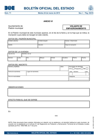 BOLETÍN OFICIAL DEL ESTADO
Núm. 71	 Martes 24 de marzo de 2015	 Sec. I. Pág. 25416
ANEXO VI
Ayuntamiento de
Padrón municipal
En el Padrón municipal de este municipio aparece, en el día de la fecha y en la hoja que se indica, la
inscripción cuyos datos se recogen en este volante.
DATOS DEL PADRÓN MUNICIPAL
Entidad colectiva Entidad singular Núcleo / Diseminado
Distrito Sección Hoja de inscripción
DATOS DE LA VIVIENDA
Tipo de vía Nombre de vía
Número Letra Km. Bloque Portal Escalera Planta Puerta
DATOS DEL INSCRITO
Nombre y Apellidos Sexo Documento de identidad
D.N.I. Pasaporte NIE
Fecha de nacimiento Lugar de nacimiento Letra Número Letra
País de nacionalidad Pasaporte
OBSERVACIONES
EFECTO PARA EL QUE SE EXPIDE
En
Sello
NOTA: Este documento tiene carácter informativo en relación con la residencia y el domicilio habitual en este municipio, de
acuerdo con lo establecido en el artículo 61 del Reglamento de Población y Demarcación Territorial de la Entidades Locales
aprobado por R.D. 1690/1986, de 11 de junio.
VOLANTE DE
EMPADRONAMIENTO
cve:BOE-A-2015-3109
http://www.boe.es	 BOLETÍN OFICIAL DEL ESTADO	 D. L.: M-1/1958 - ISSN: 0212-033X
 
