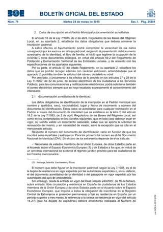 BOLETÍN OFICIAL DEL ESTADO
Núm. 71	 Martes 24 de marzo de 2015	 Sec. I. Pág. 25381
2.  Datos de inscripción en el Padrón Municipal y documentación acreditativa
El artículo 16 de la Ley 7/1985, de 2 de abril, Reguladora de las Bases del Régimen
Local, en su apartado 2, establece los datos obligatorios que deberá contener la
inscripción padronal.
A estos efectos el Ayuntamiento podrá comprobar la veracidad de los datos
consignados por los vecinos en la hoja padronal, exigiendo la presentación del documento
acreditativo de la identidad, el libro de familia, el título que legitime la ocupación de la
vivienda u otros documentos análogos, en virtud del artículo 59.2 del Reglamento de
Población y Demarcación Territorial de las Entidades Locales, y de acuerdo con las
especificaciones de los apartados siguientes.
Por su parte, el artículo 57 del citado Reglamento, en su apartado 2, establece los
datos que se podrán recoger además con carácter voluntario, entendiéndose que el
apartado b) posibilita también la solicitud del número del teléfono móvil.
Por otro lado, y únicamente a los efectos de lo previsto en los artículos 27 y 28 de la
Ley 11/2007, de 22 de junio, de acceso electrónico de los ciudadanos a los Servicios
Públicos, para las comunicaciones y notificaciones electrónicas, podrá solicitarse también
el correo electrónico siempre que se haya recabado expresamente el consentimiento del
interesado.
2.1  documentación acreditativa de la identidad.
Los datos obligatorios de identificación de la inscripción en el Padrón municipal son
nombre y apellidos, sexo, nacionalidad, lugar y fecha de nacimiento y número del
documento de identificación. Estos datos se acreditarán para cualquier tramitación en el
Padrón a través del documento de identidad que se establece en la letra f) del artículo
16.2 de la Ley 7/1985, de 2 de abril, Reguladora de las Bases del Régimen Local, así
como en los contemplados en los párrafos siguientes, que en todo caso deberán estar en
vigor, no siendo válido un documento caducado, salvo que se aporte la solicitud de
renovación del mismo, y sin necesidad de visado, salvo la excepción que se cita en el
mencionado artículo.
Respecto al número del documento de identificación varía en función de que los
inscritos sean españoles o extranjeros. Para los primeros tal número es el del Documento
Nacional de Identidad (DNI). En el caso de los extranjeros depende de si se trata de:
–  Nacionales de estados miembros de la Unión Europea, de otros Estados parte en
el Acuerdo sobre el Espacio Económico Europeo (1) o de Estados a los que, en virtud de
un convenio internacional se extienda el régimen jurídico previsto para los ciudadanos de
los Estados mencionados:
(1)  Noruega, Islandia, Liechtestein y Suiza.
El número que debe figurar en la inscripción padronal, según la Ley 7/1985, es el de
la tarjeta de residencia en vigor expedida por las autoridades españolas o, en su defecto,
el del documento acreditativo de la identidad o del pasaporte en vigor expedido por las
autoridades del país de procedencia.
Sin embargo, desde la entrada en vigor del Real Decreto 240/2007, de 16 de febrero,
sobre entrada, libre circulación y residencia en España de ciudadanos de los Estados
miembros de la Unión Europea y de otros Estados parte en el Acuerdo sobre el Espacio
Económico Europeo, que impone a éstos la obligación de inscribirse en el Registro
Central de Extranjeros si pretenden permanecer o fijar su residencia en España por un
período superior a tres meses, la referencia a la tarjeta de residencia en vigor del artículo
16.2.f) (que ha dejado de expedirse) deberá entenderse realizada al Número de
cve:BOE-A-2015-3109
 
