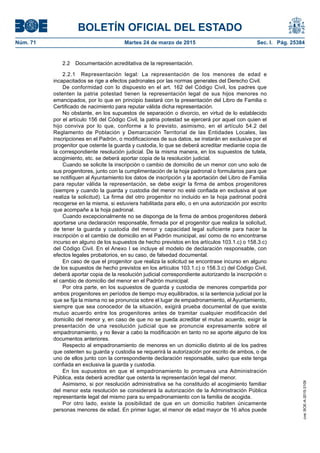 BOLETÍN OFICIAL DEL ESTADO
Núm. 71	 Martes 24 de marzo de 2015	 Sec. I. Pág. 25384
2.2  Documentación acreditativa de la representación.
2.2.1  Representación legal: La representación de los menores de edad e
incapacitados se rige a efectos padronales por las normas generales del Derecho Civil.
De conformidad con lo dispuesto en el art. 162 del Código Civil, los padres que
ostenten la patria potestad tienen la representación legal de sus hijos menores no
emancipados, por lo que en principio bastará con la presentación del Libro de Familia o
Certificado de nacimiento para reputar válida dicha representación.
No obstante, en los supuestos de separación o divorcio, en virtud de lo establecido
por el artículo 156 del Código Civil, la patria potestad se ejercerá por aquel con quien el
hijo conviva por lo que, conforme a lo previsto, asimismo, en el artículo 54.2 del
Reglamento de Población y Demarcación Territorial de las Entidades Locales, las
inscripciones en el Padrón, o modificaciones de sus datos, se instarán en exclusiva por el
progenitor que ostente la guarda y custodia, lo que se deberá acreditar mediante copia de
la correspondiente resolución judicial. De la misma manera, en los supuestos de tutela,
acogimiento, etc. se deberá aportar copia de la resolución judicial.
Cuando se solicite la inscripción o cambio de domicilio de un menor con uno solo de
sus progenitores, junto con la cumplimentación de la hoja padronal o formularios para que
se notifiquen al Ayuntamiento los datos de inscripción y la aportación del Libro de Familia
para reputar válida la representación, se debe exigir la firma de ambos progenitores
(siempre y cuando la guarda y custodia del menor no esté confiada en exclusiva al que
realiza la solicitud). La firma del otro progenitor no incluido en la hoja padronal podrá
recogerse en la misma, si estuviera habilitada para ello, o en una autorización por escrito
que acompañe a la hoja padronal.
Cuando excepcionalmente no se disponga de la firma de ambos progenitores deberá
aportarse una declaración responsable, firmada por el progenitor que realiza la solicitud,
de tener la guarda y custodia del menor y capacidad legal suficiente para hacer la
inscripción o el cambio de domicilio en el Padrón municipal, así como de no encontrarse
incurso en alguno de los supuestos de hecho previstos en los artículos 103.1.c) o 158.3.c)
del Código Civil. En el Anexo I se incluye el modelo de declaración responsable, con
efectos legales probatorios, en su caso, de falsedad documental.
En caso de que el progenitor que realiza la solicitud se encontrase incurso en alguno
de los supuestos de hecho previstos en los artículos 103.1.c) o 158.3.c) del Código Civil,
deberá aportar copia de la resolución judicial correspondiente autorizando la inscripción o
el cambio de domicilio del menor en el Padrón municipal.
Por otra parte, en los supuestos de guarda y custodia de menores compartida por
ambos progenitores en períodos de tiempo muy equilibrados, si la sentencia judicial por la
que se fija la misma no se pronuncia sobre el lugar de empadronamiento, el Ayuntamiento,
siempre que sea conocedor de la situación, exigirá prueba documental de que existe
mutuo acuerdo entre los progenitores antes de tramitar cualquier modificación del
domicilio del menor y, en caso de que no se pueda acreditar el mutuo acuerdo, exigir la
presentación de una resolución judicial que se pronuncie expresamente sobre el
empadronamiento, y no llevar a cabo la modificación en tanto no se aporte alguno de los
documentos anteriores.
Respecto al empadronamiento de menores en un domicilio distinto al de los padres
que ostenten su guarda y custodia se requerirá la autorización por escrito de ambos, o de
uno de ellos junto con la correspondiente declaración responsable, salvo que este tenga
confiada en exclusiva la guarda y custodia.
En los supuestos en que el empadronamiento lo promueva una Administración
Pública, esta deberá acreditar que ostenta la representación legal del menor.
Asimismo, si por resolución administrativa se ha constituido el acogimiento familiar
del menor esta resolución se considerará la autorización de la Administración Pública
representante legal del mismo para su empadronamiento con la familia de acogida.
Por otro lado, existe la posibilidad de que en un domicilio habiten únicamente
personas menores de edad. En primer lugar, el menor de edad mayor de 16 años puede
cve:BOE-A-2015-3109
 