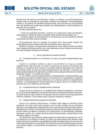 BOLETÍN OFICIAL DEL ESTADO
Núm. 71	 Martes 24 de marzo de 2015	 Sec. I. Pág. 25386
Demarcación Territorial de las Entidades Locales) no atribuye a las Administraciones
Locales ninguna competencia para juzgar cuestiones de propiedad, de arrendamientos
urbanos o, en general, de naturaleza jurídico-privada, sino que tiene por única finalidad
servir de elemento de prueba para acreditar que, efectivamente, el vecino habita en el
domicilio que ha indicado.
Por ello, este título puede ser:
– Título de propiedad (Escritura, contrato de compraventa, Nota del Registro,
comprobación de bases de datos municipales donde conste dicha propiedad, etc.)
– Contrato vigente de arrendamiento de vivienda para uso de residencia habitual
acompañado del último recibo de alquiler.
El Ayuntamiento tiene la potestad de aceptar otros documentos, hechas las
comprobaciones que considere oportunas (suministros de luz, agua, etc.).
Asimismo, el gestor municipal podrá comprobar por otros medios (informe de Policía
local, inspección del propio servicio, etc.) que realmente el vecino habita en ese domicilio,
y en caso afirmativo inscribirlo en el Padrón.
3.  Casos especiales de empadronamiento
3.1  Empadronamiento en un domicilio en el que ya constan empadronadas otras
personas.
Cuando un ciudadano solicite su alta en un domicilio en el que ya consten
empadronadas otras personas, en lugar de solicitarle que aporte el documento que
justifique su ocupación de la vivienda, se le deberá exigir la autorización por escrito de
una persona mayor de edad que figure empadronada en ese domicilio. La persona que
autorice deberá disponer de algún título acreditativo de la posesión efectiva de la vivienda
(propiedad, alquiler...) a nombre de la misma.
Si, con ocasión de este empadronamiento, la Administración municipal advirtiera que
las personas que figuran empadronadas en ese domicilio lo han abandonado, aceptará el
empadronamiento de los nuevos residentes en la vivienda conforme al procedimiento
ordinario, y, simultáneamente, iniciará expediente de baja de oficio en su Padrón de las
personas que ya no habitan en ese domicilio.
3.2  Empadronamiento en establecimientos colectivos.
Cuando el alta se produzca en un establecimiento colectivo (residencias, conventos,
etc.) la autorización deberá ser suscrita por la persona que ostente la dirección del mismo.
En estos casos se hará constar en el apartado «tipo de vivienda» de la hoja padronal la
mención «colectiva». En los demás casos, el tipo de vivienda es «familiar».
3.3  empadronamiento de personas sin domicilio.
Como se ha indicado anteriormente, el Padrón debe reflejar el domicilio donde
realmente vive cada vecino del municipio y de la misma manera que la inscripción
padronal es completamente independiente de las controversias jurídico-privadas sobre la
titularidad de la vivienda, lo es también de las circunstancias físicas, higiénico-sanitarias o
de otra índole que afecten al domicilio. En consecuencia, las infraviviendas (chabolas,
caravanas, cuevas, etc. e incluso ausencia total de techo) pueden y deben figurar como
domicilios válidos en el Padrón.
Las situaciones más extremas pueden plantear la duda sobre la procedencia o no de
su constancia en el Padrón municipal. El criterio que debe presidir esta decisión viene
determinado por la posibilidad o imposibilidad de dirigir al empadronado una comunicación
al domicilio que figure en su inscripción. En el caso de que sea razonable esperar que esa
comunicación llegue a conocimiento del destinatario, se le debe empadronar en esa
dirección.
cve:BOE-A-2015-3109
 