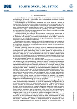 BOLETÍN OFICIAL DEL ESTADO
Núm. 25	 Jueves 29 de enero de 2015	 Sec. I. Pág. 6997
4.  Aprender a aprender
La competencia de aprender a aprender es fundamental para el aprendizaje
permanente que se produce a lo largo de la vida y que tiene lugar en distintos contextos
formales, no formales e informales.
Esta competencia se caracteriza por la habilidad para iniciar, organizar y persistir en
el aprendizaje. Esto exige, en primer lugar, la capacidad para motivarse por aprender.
Esta motivación depende de que se genere la curiosidad y la necesidad de aprender, de
que el estudiante se sienta protagonista del proceso y del resultado de su aprendizaje y,
finalmente, de que llegue a alcanzar las metas de aprendizaje propuestas y, con ello, que
se produzca en él una percepción de auto-eficacia. Todo lo anterior contribuye a motivarle
para abordar futuras tareas de aprendizaje.
En segundo lugar, en cuanto a la organización y gestión del aprendizaje, la
competencia de aprender a aprender requiere conocer y controlar los propios procesos
de aprendizaje para ajustarlos a los tiempos y las demandas de las tareas y actividades
que conducen al aprendizaje. La competencia de aprender a aprender desemboca en un
aprendizaje cada vez más eficaz y autónomo.
Esta competencia incluye una serie de conocimientos y destrezas que requieren la
reflexión y la toma de conciencia de los propios procesos de aprendizaje. Así, los procesos
de conocimiento se convierten en objeto del conocimiento y, además, hay que aprender a
ejecutarlos adecuadamente.
Aprender a aprender incluye conocimientos sobre los procesos mentales implicados
en el aprendizaje (cómo se aprende). Además, esta competencia incorpora el
conocimiento que posee el estudiante sobre su propio proceso de aprendizaje que se
desarrolla en tres dimensiones: a) el conocimiento que tiene acerca de lo que sabe y
desconoce, de lo que es capaz de aprender, de lo que le interesa, etcétera; b) el
conocimiento de la disciplina en la que se localiza la tarea de aprendizaje y el conocimiento
del contenido concreto y de las demandas de la tarea misma; y c) el conocimiento sobre
las distintas estrategias posibles para afrontar la tarea.
Todo este conocimiento se vuelca en destrezas de autorregulación y control inherentes
a la competencia de aprender a aprender, que se concretan en estrategias de planificación
en las que se refleja la meta de aprendizaje que se persigue, así como el plan de acción
que se tiene previsto aplicar para alcanzarla; estrategias de supervisión desde las que el
estudiante va examinando la adecuación de las acciones que está desarrollando y la
aproximación a la meta; y estrategias de evaluación desde las que se analiza tanto el
resultado como del proceso que se ha llevado a cabo. La planificación, supervisión y
evaluación son esenciales para desarrollar aprendizajes cada vez más eficaces. Todas
ellas incluyen un proceso reflexivo que permite pensar antes de actuar (planificación),
analizar el curso y el ajuste del proceso (supervisión) y consolidar la aplicación de buenos
planes o modificar los que resultan incorrectos (evaluación del resultado y del proceso).
Estas tres estrategias deberían potenciarse en los procesos de aprendizaje y de
resolución de problemas en los que participan los estudiantes.
Aprender a aprender se manifiesta tanto individualmente como en grupo. En ambos
casos el dominio de esta competencia se inicia con una reflexión consciente acerca de
los procesos de aprendizaje a los que se entrega uno mismo o el grupo. No solo son los
propios procesos de conocimiento, sino que, también, el modo en que los demás
aprenden se convierte en objeto de escrutinio. De ahí que la competencia de aprender a
aprender se adquiera también en el contexto del trabajo en equipo. Los profesores han de
procurar que los estudiantes sean conscientes de lo que hacen para aprender y busquen
alternativas. Muchas veces estas alternativas se ponen de manifiesto cuando se trata de
averiguar qué es lo que hacen los demás en situaciones de trabajo cooperativo.
Respecto a las actitudes y valores, la motivación y la confianza son cruciales para la
adquisición de esta competencia. Ambas se potencian desde el planteamiento de metas
realistas a corto, medio y largo plazo. Al alcanzarse las metas aumenta la percepción de
auto-eficacia y la confianza, y con ello se elevan los objetivos de aprendizaje de forma
progresiva. Las personas deben ser capaces de apoyarse en experiencias vitales y de
cve:BOE-A-2015-738
 