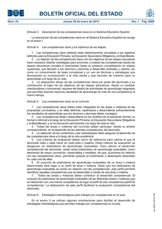 BOLETÍN OFICIAL DEL ESTADO
Núm. 25	 Jueves 29 de enero de 2015	 Sec. I. Pág. 6989
Artículo 3.  Descripción de las competencias clave en el Sistema Educativo Español.
La descripción de las competencias clave en el Sistema Educativo Español se recoge
en el anexo I.
Artículo 4.  Las competencias clave y los objetivos de las etapas.
1.  Las competencias clave deberán estar estrechamente vinculadas a los objetivos
definidos para la Educación Primaria, la Educación Secundaria Obligatoria y el Bachillerato.
2.  La relación de las competencias clave con los objetivos de las etapas educativas
hace necesario diseñar estrategias para promover y evaluar las competencias desde las
etapas educativas iniciales e intermedias hasta su posterior consolidación en etapas
superiores, que llevarán a los alumnos y alumnas a desarrollar actitudes y valores, así
como un conocimiento de base conceptual y un uso de técnicas y estrategias que
favorecerán su incorporación a la vida adulta y que servirán de cimiento para su
aprendizaje a lo largo de su vida.
3.  La adquisición eficaz de las competencias clave por parte del alumnado y su
contribución al logro de los objetivos de las etapas educativas, desde un carácter
interdisciplinar y transversal, requiere del diseño de actividades de aprendizaje integradas
que permitan avanzar hacia los resultados de aprendizaje de más de una competencia al
mismo tiempo.
Artículo 5.  Las competencias clave en el currículo.
1.  Las competencias clave deben estar integradas en las áreas o materias de las
propuestas curriculares, y en ellas definirse, explicitarse y desarrollarse suficientemente
los resultados de aprendizaje que los alumnos y alumnas deben conseguir.
2.  Las competencias deben desarrollarse en los ámbitos de la educación formal, no
formal e informal a lo largo de la Educación Primaria, la Educación Secundaria Obligatoria
y el Bachillerato, y en la educación permanente a lo largo de toda la vida.
3.  Todas las áreas o materias del currículo deben participar, desde su ámbito
correspondiente, en el desarrollo de las distintas competencias del alumnado.
4.  La selección de los contenidos y las metodologías debe asegurar el desarrollo de
las competencias clave a lo largo de la vida académica.
5.  Los criterios de evaluación deben servir de referencia para valorar lo que el
alumnado sabe y sabe hacer en cada área o materia. Estos criterios de evaluación se
desglosan en estándares de aprendizaje evaluables. Para valorar el desarrollo
competencial del alumnado, serán estos estándares de aprendizaje evaluables, como
elementos de mayor concreción, observables y medibles, los que, al ponerse en relación
con las competencias clave, permitirán graduar el rendimiento o desempeño alcanzado
en cada una de ellas.
6.  El conjunto de estándares de aprendizaje evaluables de un área o materia
determinada dará lugar a su perfil de área o materia. Dado que los estándares de
aprendizaje evaluables se ponen en relación con las competencias, este perfil permitirá
identificar aquellas competencias que se desarrollan a través de esa área o materia.
7.  Todas las áreas y materias deben contribuir al desarrollo competencial. El
conjunto de estándares de aprendizaje evaluables de las diferentes áreas o materias que
se relacionan con una misma competencia da lugar al perfil de esa competencia (perfil de
competencia). La elaboración de este perfil facilitará la evaluación competencial del
alumnado.
Artículo 6.  Estrategias metodológicas para trabajar por competencias en el aula.
En el anexo II se indican algunas orientaciones para facilitar el desarrollo de
estrategias metodológicas que permitan trabajar por competencias en el aula.
cve:BOE-A-2015-738
 