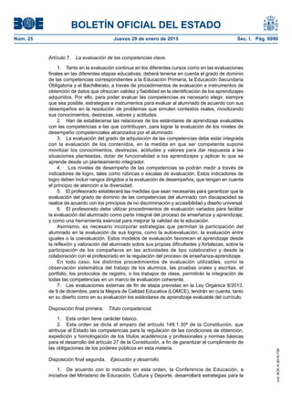 BOLETÍN OFICIAL DEL ESTADO
Núm. 25	 Jueves 29 de enero de 2015	 Sec. I. Pág. 6990
Artículo 7.  La evaluación de las competencias clave.
1.  Tanto en la evaluación continua en los diferentes cursos como en las evaluaciones
finales en las diferentes etapas educativas, deberá tenerse en cuenta el grado de dominio
de las competencias correspondientes a la Educación Primaria, la Educación Secundaria
Obligatoria y el Bachillerato, a través de procedimientos de evaluación e instrumentos de
obtención de datos que ofrezcan validez y fiabilidad en la identificación de los aprendizajes
adquiridos. Por ello, para poder evaluar las competencias es necesario elegir, siempre
que sea posible, estrategias e instrumentos para evaluar al alumnado de acuerdo con sus
desempeños en la resolución de problemas que simulen contextos reales, movilizando
sus conocimientos, destrezas, valores y actitudes.
2.  Han de establecerse las relaciones de los estándares de aprendizaje evaluables
con las competencias a las que contribuyen, para lograr la evaluación de los niveles de
desempeño competenciales alcanzados por el alumnado.
3.  La evaluación del grado de adquisición de las competencias debe estar integrada
con la evaluación de los contenidos, en la medida en que ser competente supone
movilizar los conocimientos, destrezas, actitudes y valores para dar respuesta a las
situaciones planteadas, dotar de funcionalidad a los aprendizajes y aplicar lo que se
aprende desde un planteamiento integrador.
4.  Los niveles de desempeño de las competencias se podrán medir a través de
indicadores de logro, tales como rúbricas o escalas de evaluación. Estos indicadores de
logro deben incluir rangos dirigidos a la evaluación de desempeños, que tengan en cuenta
el principio de atención a la diversidad.
5.  El profesorado establecerá las medidas que sean necesarias para garantizar que la
evaluación del grado de dominio de las competencias del alumnado con discapacidad se
realice de acuerdo con los principios de no discriminación y accesibilidad y diseño universal.
6.  El profesorado debe utilizar procedimientos de evaluación variados para facilitar
la evaluación del alumnado como parte integral del proceso de enseñanza y aprendizaje,
y como una herramienta esencial para mejorar la calidad de la educación.
Asimismo, es necesario incorporar estrategias que permitan la participación del
alumnado en la evaluación de sus logros, como la autoevaluación, la evaluación entre
iguales o la coevaluación. Estos modelos de evaluación favorecen el aprendizaje desde
la reflexión y valoración del alumnado sobre sus propias dificultades y fortalezas, sobre la
participación de los compañeros en las actividades de tipo colaborativo y desde la
colaboración con el profesorado en la regulación del proceso de enseñanza-aprendizaje.
En todo caso, los distintos procedimientos de evaluación utilizables, como la
observación sistemática del trabajo de los alumnos, las pruebas orales y escritas, el
portfolio, los protocolos de registro, o los trabajos de clase, permitirán la integración de
todas las competencias en un marco de evaluación coherente.
7.  Las evaluaciones externas de fin de etapa previstas en la Ley Orgánica 8/2013,
de 9 de diciembre, para la Mejora de Calidad Educativa (LOMCE), tendrán en cuenta, tanto
en su diseño como en su evaluación los estándares de aprendizaje evaluable del currículo.
Disposición final primera.  Título competencial.
1.  Esta orden tiene carácter básico.
2.  Esta orden se dicta al amparo del artículo 149.1.30ª de la Constitución, que
atribuye al Estado las competencias para la regulación de las condiciones de obtención,
expedición y homologación de los títulos académicos y profesionales y normas básicas
para el desarrollo del artículo 27 de la Constitución, a fin de garantizar el cumplimiento de
las obligaciones de los poderes públicos en esta materia.
Disposición final segunda.  Ejecución y desarrollo.
1.  De acuerdo con lo indicado en esta orden, la Conferencia de Educación, a
iniciativa del Ministerio de Educación, Cultura y Deporte, desarrollará estrategias para la
cve:BOE-A-2015-738
 