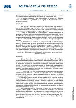 BOLETÍN OFICIAL DEL ESTADO
Núm. 158	 Viernes 3 de julio de 2015	 Sec. I. Pág. 54172
para contraer matrimonio, deberán instar previamente su tramitación ante el Notario
que tenga su residencia en el lugar del domicilio de cualquiera de ellos.
2.  La solicitud, tramitación y autorización del acta se ajustarán a lo dispuesto
en el artículo 58 de la Ley 20/2011, de 21 de julio, del Registro Civil y, en lo no
previsto, en esta Ley.
Artículo 52.
1.  Si el acta fuera favorable a la celebración del matrimonio, este se llevará a
cabo ante el Notario que haya intervenido en la tramitación de aquélla mediante el
otorgamiento de escritura pública en la que hará constar todas las circunstancias
establecidas en la Ley del Registro Civil y su reglamento.
2.  Cuando los contrayentes, en la solicitud inicial o durante la tramitación del
acta, hayan solicitado que la prestación del consentimiento se realice ante Juez de
Paz, Alcalde o Concejal en quien este delegue u otro Notario, se remitirá copia del
acta al oficiante elegido, el cual se limitará a celebrar el matrimonio y levantará acta
u otorgará escritura pública, según proceda, con todos los requisitos legalmente
exigidos.
3.  Si el matrimonio se celebrase en peligro de muerte, el Notario otorgará
escritura pública donde se recoja la prestación del consentimiento matrimonial,
previo dictamen médico sobre su aptitud para prestar éste y sobre la gravedad de la
situación cuando el riesgo se derive de enfermedad o estado físico de alguno de los
contrayentes, salvo imposibilidad acreditada. Con posterioridad, el Notario procederá
a la tramitación del acta de comprobación de los requisitos de validez del matrimonio.
Sección 2.ª  Del acta de notoriedad para la constancia del régimen económico
matrimonial legal
Artículo 53.
1.  Quienes deseen hacer constar expresamente en el Registro Civil el régimen
económico matrimonial legal que corresponda a su matrimonio cuando este no
constare con anterioridad deberán solicitar la tramitación de un acta de notoriedad
al Notario con residencia en cualquiera de los domicilios conyugales que hubieran
tenido, o en el domicilio o residencia habitual de cualquiera de los cónyuges, o
donde estuvieran la mayor parte de sus bienes o donde desarrollen su actividad
laboral o empresarial, a elección del requirente. También podrá elegir a un Notario
de un distrito colindante a los anteriores.
2.  La solicitud de inicio del acta deberá ir acompañada de los documentos
acreditativos de identidad y domicilio del requirente. Deberá acreditarse con
información del Registro Civil la inexistencia de un régimen económico
matrimonial inscrito.
Los solicitantes deberán aseverar la certeza de los hechos positivos y negativos
en que se deba fundar el acta, aportarán la documentación que estimen conveniente
para la determinación de los hechos y deberán acompañar los documentos
acreditativos de su vecindad civil en el momento de contraer matrimonio y, en caso
de no poder hacerlo, deberán ofrecer información de, al menos, dos testigos que
aseguren la realidad de los hechos de los que se derive la aplicación del régimen
económico matrimonial legal.
3.  Ultimadas las anteriores diligencias, el Notario hará constar su juicio de
conjunto sobre si quedan acreditados por notoriedad los hechos y, si considera
suficientemente acreditado el régimen económico legal del matrimonio, remitirá,
en el mismo día y por medios telemáticos, copia electrónica del acta al Registro
Civil correspondiente. En caso contrario, el Notario cerrará igualmente el acta y
los interesados no conformes podrán ejercer su derecho en el juicio que
corresponda.
cve:BOE-A-2015-7391
Verificableenhttp://www.boe.es
 