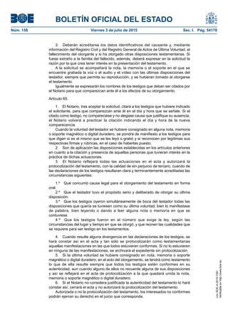 BOLETÍN OFICIAL DEL ESTADO
Núm. 158	 Viernes 3 de julio de 2015	 Sec. I. Pág. 54178
3.  Deberán acreditarse los datos identificativos del causante y, mediante
información del Registro Civil y del Registro General de Actos de Última Voluntad, el
fallecimiento del otorgante y si ha otorgado otras disposiciones testamentarias. Si
fuese extraño a la familia del fallecido, además, deberá expresar en la solicitud la
razón por la que crea tener interés en la presentación del testamento.
A la solicitud se acompañará la nota, la memoria o el soporte en el que se
encuentre grabada la voz o el audio y el vídeo con las últimas disposiciones del
testador, siempre que permita su reproducción, y se hubieran tomado al otorgarse
el testamento.
Igualmente se expresarán los nombres de los testigos que deban ser citados por
el Notario para que comparezcan ante él a los efectos de su otorgamiento.
Artículo 65.
1.  El Notario, tras aceptar la solicitud, citará a los testigos que hubiere indicado
el solicitante, para que comparezcan ante él en el día y hora que se señale. Si el
citado como testigo, no compareciese y no alegase causa que justifique su ausencia,
el Notario volverá a practicar la citación indicando el día y hora de la nueva
comparecencia.
Cuando la voluntad del testador se hubiere consignado en alguna nota, memoria
o soporte magnético o digital duradero, se pondrá de manifiesto a los testigos para
que digan si es el mismo que se les leyó o grabó y si reconocen por legítimas sus
respectivas firmas y rúbricas, en el caso de haberlas puesto.
2.  Son de aplicación las disposiciones establecidas en los artículos anteriores
en cuanto a la citación y presencia de aquellas personas que tuvieran interés en la
práctica de dichas actuaciones.
3.  El Notario reflejará todas las actuaciones en el acta y autorizará la
protocolización del testamento, con la calidad de sin perjuicio de tercero, cuando de
las declaraciones de los testigos resultaran clara y terminantemente acreditadas las
circunstancias siguientes:
1.º  Qué concurrió causa legal para el otorgamiento del testamento en forma
oral.
2.º  Que el testador tuvo el propósito serio y deliberado de otorgar su última
disposición.
3.º  Que los testigos oyeron simultáneamente de boca del testador todas las
disposiciones que quería se tuviesen como su última voluntad, bien lo manifestase
de palabra, bien leyendo o dando a leer alguna nota o memoria en que se
contuviese.
4.º  Que los testigos fueron en el número que exige la ley, según las
circunstancias del lugar y tiempo en que se otorgó, y que reúnen las cualidades que
se requiere para ser testigo en los testamentos.
4.  Cuando resulte alguna divergencia en las declaraciones de los testigos, se
hará constar así en el acta y tan sólo se protocolizarán como testamentarias
aquellas manifestaciones en las que todos estuvieren conformes. Si no lo estuvieren
en ninguna de las manifestaciones, se archivará el expediente sin protocolización.
5.  Si la última voluntad se hubiere consignado en nota, memoria o soporte
magnético o digital duradero, en el acto del otorgamiento, se tendrá como testamento
lo que de ella resulte siempre que todos los testigos estén conformes en su
autenticidad, aun cuando alguno de ellos no recuerde alguna de sus disposiciones
y así se reflejará en el acta de protocolización a la que quedará unida la nota,
memoria o soporte magnético o digital duradero.
6.  Si el Notario no considera justificada la autenticidad del testamento lo hará
constar así, cerrará el acta y no autorizará la protocolización del testamento.
Autorizada o no la protocolización del testamento, los interesados no conformes
podrán ejercer su derecho en el juicio que corresponda.
cve:BOE-A-2015-7391
Verificableenhttp://www.boe.es
 