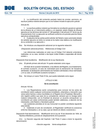 BOLETÍN OFICIAL DEL ESTADO
Núm. 158	 Viernes 3 de julio de 2015	 Sec. I. Pág. 54190
3.  La modificación del contenido pactado habrá de constar, asimismo, en
escritura pública notarial siempre que no se hubiere iniciado la ejecución judicial.
Artículo 83.
1.  La escritura pública notarial que formalice la conciliación gozará en general
de la eficacia de un instrumento público y, en especial, estará dotada de eficacia
ejecutiva en los términos del número 9.º del apartado 2 del artículo 517 de la Ley de
Enjuiciamiento Civil. La ejecución se verificará conforme a lo previsto para los títulos
ejecutivos extrajudiciales.
2.  Cualquiera de las partes podrá solicitar del Notario copia autorizada dotada
de carácter ejecutivo en tanto no conste en la matriz nota relativa a la modificación
de su contenido o su ejecución.»
Dos.  Se introduce una disposición adicional con la siguiente redacción:
«Disposición adicional primera.  Referencias al Código Civil.
Las referencias realizadas en esta Ley al Código Civil deberán entenderse
realizadas, en su caso, también a las leyes civiles forales o especiales allí donde
existan.»
Disposición final duodécima.  Modificación de la Ley Hipotecaria.
Uno.  El párrafo primero del artículo 14 queda redactado como sigue:
«El título de la sucesión hereditaria, a los efectos del Registro, es el testamento,
el contrato sucesorio, el acta de notoriedad para la declaración de herederos
abintestato, la declaración administrativa de heredero abintestato a favor del Estado
y en su caso, el certificado sucesorio europeo.»
Dos.  Se incluye un nuevo Título IV bis, que queda redactado como sigue:
«TÍTULO IV BIS
De la conciliación
Artículo 103 bis.
1.  Los Registradores serán competentes para conocer de los actos de
conciliación sobre cualquier controversia inmobiliaria, urbanística y mercantil o que
verse sobre hechos o actos inscribibles en el Registro de la Propiedad, Mercantil u
otro registro público que sean de su competencia, siempre que no recaiga sobre
materia indisponible, con la finalidad de alcanzar un acuerdo extrajudicial. La
conciliación por estas controversias puede también celebrarse, a elección de los
interesados, ante Notario o Secretario judicial.
Las cuestiones previstas en la Ley Concursal no podrán conciliarse siguiendo
este trámite.
2.  Celebrado el acto de conciliación, el Registrador certificará la avenencia
entre los interesados o, en su caso, que se intentó sin efecto o avenencia.»
Disposición final decimotercera.  Modificación de la Ley de 16 de diciembre de 1954, de
Hipoteca Mobiliaria y prenda sin desplazamiento de la posesión.
Uno.  La Sección segunda del Capítulo I del Título V pasa a tener la siguiente
denominación:
«Sección segunda.  Venta extrajudicial»
cve:BOE-A-2015-7391
Verificableenhttp://www.boe.es
 