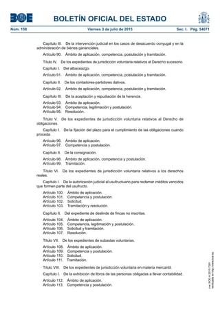 BOLETÍN OFICIAL DEL ESTADO
Núm. 158	 Viernes 3 de julio de 2015	 Sec. I. Pág. 54071
Capítulo III.  De la intervención judicial en los casos de desacuerdo conyugal y en la
administración de bienes gananciales.
Artículo 90.  Ámbito de aplicación, competencia, postulación y tramitación.
Título IV.  De los expedientes de jurisdicción voluntaria relativos al Derecho sucesorio.
Capítulo I.  Del albaceazgo.
Artículo 91.  Ámbito de aplicación, competencia, postulación y tramitación.
Capítulo II.  De los contadores-partidores dativos.
Artículo 92.  Ámbito de aplicación, competencia, postulación y tramitación.
Capítulo III.  De la aceptación y repudiación de la herencia.
Artículo 93.  Ámbito de aplicación.
Artículo 94.  Competencia, legitimación y postulación.
Artículo 95.  Resolución.
Título V.  De los expedientes de jurisdicción voluntaria relativos al Derecho de
obligaciones.
Capítulo I.  De la fijación del plazo para el cumplimiento de las obligaciones cuando
proceda.
Artículo 96.  Ámbito de aplicación.
Artículo 97.  Competencia y postulación.
Capítulo II.  De la consignación.
Artículo 98.  Ámbito de aplicación, competencia y postulación.
Artículo 99.  Tramitación.
Título VI.  De los expedientes de jurisdicción voluntaria relativos a los derechos
reales.
Capítulo I.  De la autorización judicial al usufructuario para reclamar créditos vencidos
que formen parte del usufructo.
Artículo 100.  Ámbito de aplicación.
Artículo 101.  Competencia y postulación.
Artículo 102.  Solicitud.
Artículo 103.  Tramitación y resolución.
Capítulo II.  Del expediente de deslinde de fincas no inscritas.
Artículo 104.  Ámbito de aplicación.
Artículo 105.  Competencia, legitimación y postulación.
Artículo 106.  Solicitud y tramitación.
Artículo 107.  Resolución.
Título VII.  De los expedientes de subastas voluntarias.
Artículo 108.  Ámbito de aplicación.
Artículo 109.  Competencia y postulación.
Artículo 110.  Solicitud.
Artículo 111.  Tramitación.
Título VIII.  De los expedientes de jurisdicción voluntaria en materia mercantil.
Capítulo I.  De la exhibición de libros de las personas obligadas a llevar contabilidad.
Artículo 112.  Ámbito de aplicación.
Artículo 113.  Competencia y postulación.
cve:BOE-A-2015-7391
Verificableenhttp://www.boe.es
 