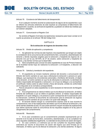 BOLETÍN OFICIAL DEL ESTADO
Núm. 158	 Viernes 3 de julio de 2015	 Sec. I. Pág. 54109
Artículo 76.  Constancia del fallecimiento del desaparecido.
Si en cualquier momento durante la sustanciación de alguno de los expedientes a que
se refieren los artículos anteriores de este Capítulo se comprobara el fallecimiento del
desaparecido o ausente, se archivará el expediente y quedarán sin efecto las medidas que
se hubieran adoptado.
Artículo 77.  Comunicación al Registro Civil.
Se remitirá al Registro Civil todos los testimonios necesarios para hacer constar en él
cuanto se previene en el artículo 198 del Código Civil.
CAPÍTULO X
De la extracción de órganos de donantes vivos
Artículo 78.  Ámbito de aplicación y competencia.
1.  Se aplicarán las normas de este Capítulo a los expedientes que tengan por objeto
la constatación de la concurrencia del consentimiento libre, consciente y desinteresado del
donante y demás requisitos exigidos para la extracción y trasplante de órganos de un
donante vivo por la Ley 30/1979, de 27 de octubre, sobre extracción y trasplante de
órganos, y las demás normas que la desarrollen.
2.  Será competente para conocer de estos expedientes el Juez de Primera Instancia
de la localidad donde haya de realizarse la extracción o el trasplante, a elección del
solicitante.
Artículo 79.  Solicitud y tramitación del expediente.
1.  El expediente se iniciará mediante solicitud del donante o comunicación del
Director del Centro sanitario en que vaya a efectuarse la extracción o persona en quien
delegue, que expresará las circunstancias personales y familiares del donante, el objeto
de la donación, el centro sanitario en que ha de efectuarse la extracción, la identidad del
médico responsable del trasplante o extracción o en el que se delegue y se acompañará
el certificado médico sobre la salud mental y física del donante, emitido de conformidad
con lo dispuesto en la normativa correspondiente.
Para la actuación en estos expedientes no será necesaria la intervención de Abogado
o Procurador.
2.  A la comparecencia se citará al médico que ha de efectuar la extracción, al médico
firmante del certificado a que se refiere el apartado anterior, al médico responsable del
trasplante o en quien delegue y a la persona a quien corresponda dar la autorización para
la intervención, conforme al documento de autorización para la extracción de órganos
concedida al centro sanitario de que se trate o en quien éste delegue.
3.  El donante deberá otorgar su consentimiento expreso ante el Juez durante la
comparecencia, tras oír las explicaciones del médico que ha de efectuar la extracción y las
de los demás asistentes al acto. El Juez podrá asimismo requerir de éstos las explicaciones
que estime oportunas sobre la concurrencia de los requisitos exigidos en la ley para el
otorgamiento del consentimiento.
Artículo 80.  Resolución.
1.  Si el Juez considerara que el consentimiento prestado expresamente por el
donante no lo ha sido de forma libre, consciente y desinteresada, o no se cumplieran los
otros requisitos establecidos legalmente, no extenderá el documento de cesión del órgano.
2.  En caso contrario y si estimara que se han cumplido los requisitos legales,
extenderá por escrito el documento de cesión del órgano que será firmado por el
interesado, el médico que ha de efectuar la extracción y los demás asistentes. Si alguno
cve:BOE-A-2015-7391
Verificableenhttp://www.boe.es
 
