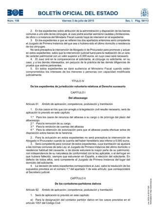 BOLETÍN OFICIAL DEL ESTADO
Núm. 158	 Viernes 3 de julio de 2015	 Sec. I. Pág. 54113
2.  En los expedientes sobre atribución de la administración y disposición de los bienes
comunes a uno sólo de los cónyuges, el Juez podrá acordar asimismo cautelas y limitaciones,
de oficio o a instancia del Ministerio Fiscal cuando haya de intervenir en el expediente.
3.  En los expedientes a que se refieren los dos apartados anteriores será competente
el Juzgado de Primera Instancia del que sea o hubiera sido el último domicilio o residencia
de los cónyuges.
No será preceptiva la intervención de Abogado ni de Procurador para promover y actuar
en estos expedientes, salvo que la intervención judicial fuera para la realización de un acto
de carácter patrimonial con un valor superior a 6.000 euros, en cuyo caso será necesario.
4.  El Juez oirá en la comparecencia al solicitante, al cónyuge no solicitante, en su
caso, y a los demás interesados, sin perjuicio de la práctica de las demás diligencias de
prueba que estime pertinentes.
5.  En estos expedientes se dará audiencia al Ministerio Fiscal cuando estén
comprometidos los intereses de los menores o personas con capacidad modificada
judicialmente.
TÍTULO IV
De los expedientes de jurisdicción voluntaria relativos al Derecho sucesorio
CAPÍTULO I
Del albaceazgo
Artículo 91.  Ámbito de aplicación, competencia, postulación y tramitación.
1.  En los casos en los que con arreglo a la legislación civil resulte necesario, será de
aplicación lo previsto en este capítulo:
1.º  Para los casos de renuncia del albacea a su cargo o de prórroga del plazo del
albaceazgo.
2.º  Para la remoción de su cargo.
3.º  Para la rendición de cuentas del albacea.
4.º  Para la obtención de autorización para que el albacea pueda efectuar actos de
disposición sobre bienes de la herencia.
2.  Para la actuación en estos expedientes no será preceptiva la intervención de
Abogado ni Procurador cuando la cuantía del haber hereditario sea inferior a 6.000 euros.
3.  Será competente para conocer de estos expedientes, cuya tramitación se ajustará
a las normas comunes de esta Ley, el Juzgado de Primera Instancia del último domicilio o
residencia habitual del causante, o de donde estuviere la mayor parte de su patrimonio,
con independencia de su naturaleza de conformidad con la ley aplicable, o el del lugar en
que hubiera fallecido, siempre que estuvieran en España, a elección del solicitante. En
defecto de todos ellos, será competente el Juzgado de Primera Instancia del lugar del
domicilio del solicitante.
4.  La decisión de estos expedientes corresponderá al Juez, salvo la resolución de los
supuestos previstos en el número 1.º del apartado 1 de este artículo, que corresponderá
al Secretario judicial.
CAPÍTULO II
De los contadores-partidores dativos
Artículo 92.  Ámbito de aplicación, competencia, postulación y tramitación.
1.  Será de aplicación lo previsto en este capítulo:
a)  Para la designación del contador partidor dativo en los casos previstos en el
artículo 1057 del Código Civil.
cve:BOE-A-2015-7391
Verificableenhttp://www.boe.es
 