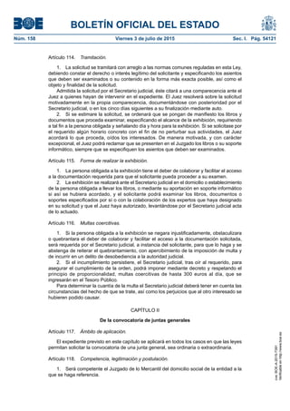 BOLETÍN OFICIAL DEL ESTADO
Núm. 158	 Viernes 3 de julio de 2015	 Sec. I. Pág. 54121
Artículo 114.  Tramitación.
1.  La solicitud se tramitará con arreglo a las normas comunes reguladas en esta Ley,
debiendo constar el derecho o interés legítimo del solicitante y especificando los asientos
que deben ser examinados o su contenido en la forma más exacta posible, así como el
objeto y finalidad de la solicitud.
Admitida la solicitud por el Secretario judicial, éste citará a una comparecencia ante el
Juez a quienes hayan de intervenir en el expediente. El Juez resolverá sobre la solicitud
motivadamente en la propia comparecencia, documentándose con posterioridad por el
Secretario judicial, o en los cinco días siguientes a su finalización mediante auto.
2.  Si se estimare la solicitud, se ordenará que se pongan de manifiesto los libros y
documentos que proceda examinar, especificando el alcance de la exhibición, requiriendo
a tal fin a la persona obligada y señalando día y hora para la exhibición. Si se solicitase por
el requerido algún horario concreto con el fin de no perturbar sus actividades, el Juez
acordará lo que proceda, oídos los interesados. De manera motivada, y con carácter
excepcional, el Juez podrá reclamar que se presenten en el Juzgado los libros o su soporte
informático, siempre que se especifiquen los asientos que deben ser examinados.
Artículo 115.  Forma de realizar la exhibición.
1.  La persona obligada a la exhibición tiene el deber de colaborar y facilitar el acceso
a la documentación requerida para que el solicitante pueda proceder a su examen.
2.  La exhibición se realizará ante el Secretario judicial en el domicilio o establecimiento
de la persona obligada a llevar los libros, o mediante su aportación en soporte informático
si así se hubiera acordado, y el solicitante podrá examinar los libros, documentos o
soportes especificados por sí o con la colaboración de los expertos que haya designado
en su solicitud y que el Juez haya autorizado, levantándose por el Secretario judicial acta
de lo actuado.
Artículo 116.  Multas coercitivas.
1.  Si la persona obligada a la exhibición se negara injustificadamente, obstaculizara
o quebrantara el deber de colaborar y facilitar el acceso a la documentación solicitada,
será requerida por el Secretario judicial, a instancia del solicitante, para que lo haga y se
abstenga de reiterar el quebrantamiento, con apercibimiento de la imposición de multa y
de incurrir en un delito de desobediencia a la autoridad judicial.
2.  Si el incumplimiento persistiere, el Secretario judicial, tras oír al requerido, para
asegurar el cumplimiento de la orden, podrá imponer mediante decreto y respetando el
principio de proporcionalidad, multas coercitivas de hasta 300 euros al día, que se
ingresarán en el Tesoro Público.
Para determinar la cuantía de la multa el Secretario judicial deberá tener en cuenta las
circunstancias del hecho de que se trate, así como los perjuicios que al otro interesado se
hubieren podido causar.
CAPÍTULO II
De la convocatoria de juntas generales
Artículo 117.  Ámbito de aplicación.
El expediente previsto en este capítulo se aplicará en todos los casos en que las leyes
permitan solicitar la convocatoria de una junta general, sea ordinaria o extraordinaria.
Artículo 118.  Competencia, legitimación y postulación.
1.  Será competente el Juzgado de lo Mercantil del domicilio social de la entidad a la
que se haga referencia.
cve:BOE-A-2015-7391
Verificableenhttp://www.boe.es
 