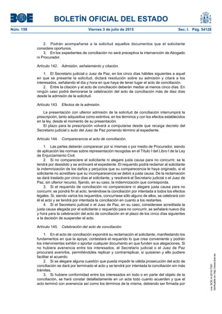 BOLETÍN OFICIAL DEL ESTADO
Núm. 158	 Viernes 3 de julio de 2015	 Sec. I. Pág. 54128
2.  Podrán acompañarse a la solicitud aquellos documentos que el solicitante
considere oportunos.
3.  En los expedientes de conciliación no será preceptiva la intervención de Abogado
ni Procurador.
Artículo 142.  Admisión, señalamiento y citación.
1.  El Secretario judicial o Juez de Paz, en los cinco días hábiles siguientes a aquel
en que se presente la solicitud, dictará resolución sobre su admisión y citará a los
interesados, señalando el día y hora en que haya de tener lugar el acto de conciliación.
2.  Entre la citación y el acto de conciliación deberán mediar al menos cinco días. En
ningún caso podrá demorarse la celebración del acto de conciliación más de diez días
desde la admisión de la solicitud.
Artículo 143.  Efectos de la admisión.
La presentación con ulterior admisión de la solicitud de conciliación interrumpirá la
prescripción, tanto adquisitiva como extintiva, en los términos y con los efectos establecidos
en la ley, desde el momento de su presentación.
El plazo para la prescripción volverá a computarse desde que recaiga decreto del
Secretario judicial o auto del Juez de Paz poniendo término al expediente.
Artículo 144.  Comparecencia al acto de conciliación.
1.  Las partes deberán comparecer por sí mismas o por medio de Procurador, siendo
de aplicación las normas sobre representación recogidas en el Título I del Libro I de la Ley
de Enjuiciamiento Civil.
2.  Si no compareciere el solicitante ni alegare justa causa para no concurrir, se le
tendrá por desistido y se archivará el expediente. El requerido podrá reclamar al solicitante
la indemnización de los daños y perjuicios que su comparecencia le haya originado, si el
solicitante no acreditare que su incomparecencia se debió a justa causa. De la reclamación
se dará traslado por cinco días al solicitante, y resolverá el Secretario judicial o el Juez de
Paz, sin ulterior recurso, fijando, en su caso, la indemnización que corresponda.
3.  Si el requerido de conciliación no compareciere ni alegare justa causa para no
concurrir, se pondrá fin al acto, teniéndose la conciliación por intentada a todos los efectos
legales. Si, siendo varios los requeridos, concurriese sólo alguno de ellos, se celebrará con
él el acto y se tendrá por intentada la conciliación en cuanto a los restantes.
4.  Si el Secretario judicial o el Juez de Paz, en su caso, considerase acreditada la
justa causa alegada por el solicitante o requerido para no concurrir, se señalará nuevo día
y hora para la celebración del acto de conciliación en el plazo de los cinco días siguientes
a la decisión de suspender el acto.
Artículo 145.  Celebración del acto de conciliación.
1.  En el acto de conciliación expondrá su reclamación el solicitante, manifestando los
fundamentos en que la apoye; contestará el requerido lo que crea conveniente y podrán
los intervinientes exhibir o aportar cualquier documento en que funden sus alegaciones. Si
no hubiera avenencia entre los interesados, el Secretario judicial o el Juez de Paz
procurará avenirlos, permitiéndoles replicar y contrarreplicar, si quisieren y ello pudiere
facilitar el acuerdo.
2.  Si se alegare alguna cuestión que pueda impedir la válida prosecución del acto de
conciliación se dará por terminado el acto y se tendrá por intentada la conciliación sin más
trámites.
3.  Si hubiere conformidad entre los interesados en todo o en parte del objeto de la
conciliación, se hará constar detalladamente en un acta todo cuanto acuerden y que el
acto terminó con avenencia así como los términos de la misma, debiendo ser firmada por
cve:BOE-A-2015-7391
Verificableenhttp://www.boe.es
 