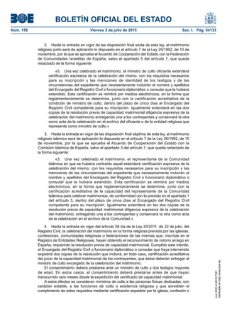 BOLETÍN OFICIAL DEL ESTADO
Núm. 158	 Viernes 3 de julio de 2015	 Sec. I. Pág. 54133
2.  Hasta la entrada en vigor de las disposición final sexta de esta ley, al matrimonio
religioso judío será de aplicación lo dispuesto en el artículo 7 de la Ley 25/1992, de 10 de
noviembre, por la que se aprueba el Acuerdo de Cooperación del Estado con la Federación
de Comunidades Israelitas de España, salvo el apartado 5 del artículo 7, que queda
redactado de la forma siguiente:
«5.  Una vez celebrado el matrimonio, el ministro de culto oficiante extenderá
certificación expresiva de la celebración del mismo, con los requisitos necesarios
para su inscripción y las menciones de identidad de los testigos y de las
circunstancias del expediente que necesariamente incluirán el nombre y apellidos
del Encargado del Registro Civil o funcionario diplomático o consular que la hubiera
extendido. Esta certificación se remitirá por medios electrónicos, en la forma que
reglamentariamente se determine, junto con la certificación acreditativa de la
condición de ministro de culto, dentro del plazo de cinco días al Encargado del
Registro Civil competente para su inscripción. Igualmente extenderá en las dos
copias de la resolución previa de capacidad matrimonial diligencia expresiva de la
celebración del matrimonio entregando una a los contrayentes y conservará la otra
como acta de la celebración en el archivo del oficiante o de la entidad religiosa que
representa como ministro de culto.»
3.  Hasta la entrada en vigor de las disposición final séptima de esta ley, al matrimonio
religioso islámico será de aplicación lo dispuesto en el artículo 7 de la Ley 26/1992, de 10
de noviembre, por la que se aprueba el Acuerdo de Cooperación del Estado con la
Comisión Islámica de España, salvo el apartado 3 del artículo 7, que queda redactado de
la forma siguiente:
«3.  Una vez celebrado el matrimonio, el representante de la Comunidad
Islámica en que se hubiera contraído aquel extenderá certificación expresiva de la
celebración del mismo, con los requisitos necesarios para su inscripción y las
menciones de las circunstancias del expediente que necesariamente incluirán el
nombre y apellidos del Encargado del Registro Civil o funcionario diplomático o
consular que la hubiera extendido. Esta certificación se remitirá por medios
electrónicos, en la forma que reglamentariamente se determine, junto con la
certificación acreditativa de la capacidad del representante de la Comunidad
Islámica para celebrar matrimonios, de conformidad con lo previsto en el apartado 1
del artículo 3, dentro del plazo de cinco días al Encargado del Registro Civil
competente para su inscripción. Igualmente extenderá en las dos copias de la
resolución previa de capacidad matrimonial diligencia expresiva de la celebración
del matrimonio, entregando una a los contrayentes y conservará la otra como acta
de la celebración en el archivo de la Comunidad.»
4.  Hasta la entrada en vigor del artículo 58 bis de la Ley 20/2011, de 22 de julio, del
Registro Civil, la celebración del matrimonio en la forma religiosa prevista por las iglesias,
confesiones, comunidades religiosas o federaciones de las mismas que, inscritas en el
Registro de Entidades Religiosas, hayan obtenido el reconocimiento de notorio arraigo en
España, requerirán la resolución previa de capacidad matrimonial. Cumplido este trámite,
el Encargado del Registro Civil o funcionario diplomático o consular que haya intervenido
expedirá dos copias de la resolución que incluirá, en todo caso, certificación acreditativa
del juicio de la capacidad matrimonial de los contrayentes, que éstos deberán entregar al
ministro de culto encargado de la celebración del matrimonio.
El consentimiento deberá prestarse ante un ministro de culto y dos testigos mayores
de edad. En estos casos, el consentimiento deberá prestarse antes de que hayan
transcurrido seis meses desde la expedición del certificado de capacidad matrimonial.
A estos efectos se consideran ministros de culto a las personas físicas dedicadas, con
carácter estable, a las funciones de culto o asistencia religiosa y que acrediten el
cumplimiento de estos requisitos mediante certificación expedida por la iglesia, confesión o
cve:BOE-A-2015-7391
Verificableenhttp://www.boe.es
 