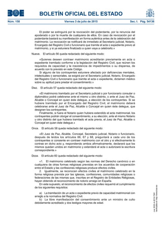 BOLETÍN OFICIAL DEL ESTADO
Núm. 158	 Viernes 3 de julio de 2015	 Sec. I. Pág. 54136
El poder se extinguirá por la revocación del poderdante, por la renuncia del
apoderado o por la muerte de cualquiera de ellos. En caso de revocación por el
poderdante bastará su manifestación en forma auténtica antes de la celebración del
matrimonio. La revocación se notificará de inmediato al Secretario judicial, Notario,
Encargado del Registro Civil o funcionario que tramite el acta o expediente previo al
matrimonio, y si ya estuviera finalizado a quien vaya a celebrarlo.»
Nueve.  El artículo 56 queda redactado del siguiente modo:
«Quienes deseen contraer matrimonio acreditarán previamente en acta o
expediente tramitado conforme a la legislación del Registro Civil, que reúnen los
requisitos de capacidad y la inexistencia de impedimentos o su dispensa, de
acuerdo con lo previsto en este Código.
Si alguno de los contrayentes estuviere afectado por deficiencias mentales,
intelectuales o sensoriales, se exigirá por el Secretario judicial, Notario, Encargado
del Registro Civil o funcionario que tramite el acta o expediente, dictamen médico
sobre su aptitud para prestar el consentimiento.»
Diez.  El artículo 57 queda redactado del siguiente modo:
«El matrimonio tramitado por el Secretario judicial o por funcionario consular o
diplomático podrá celebrarse ante el mismo u otro distinto, o ante el Juez de Paz,
Alcalde o Concejal en quien éste delegue, a elección de los contrayentes. Si se
hubiere tramitado por el Encargado del Registro Civil, el matrimonio deberá
celebrarse ante el Juez de Paz, Alcalde o Concejal en quien éste delegue, que
designen los contrayentes.
Finalmente, si fuera el Notario quien hubiera extendido el acta matrimonial, los
contrayentes podrán otorgar el consentimiento, a su elección, ante el mismo Notario
u otro distinto del que hubiera tramitado el acta previa, el Juez de Paz, Alcalde o
Concejal en quien éste delegue.»
Once.  El artículo 58 queda redactado del siguiente modo:
«El Juez de Paz, Alcalde, Concejal, Secretario judicial, Notario o funcionario,
después de leídos los artículos 66, 67 y 68, preguntará a cada uno de los
contrayentes si consiente en contraer matrimonio con el otro y si efectivamente lo
contrae en dicho acto y, respondiendo ambos afirmativamente, declarará que los
mismos quedan unidos en matrimonio y extenderá el acta o autorizará la escritura
correspondiente.»
Doce.  El artículo 60 queda redactado del siguiente modo:
«1.  El matrimonio celebrado según las normas del Derecho canónico o en
cualquiera de otras formas religiosas previstas en los acuerdos de cooperación
entre el Estado y las confesiones religiosas produce efectos civiles.
2.  Igualmente, se reconocen efectos civiles al matrimonio celebrado en la
forma religiosa prevista por las iglesias, confesiones, comunidades religiosas o
federaciones de las mismas que, inscritas en el Registro de Entidades Religiosas,
hayan obtenido el reconocimiento de notorio arraigo en España.
En este supuesto, el reconocimiento de efectos civiles requerirá el cumplimiento
de los siguientes requisitos:
a)  La tramitación de un acta o expediente previo de capacidad matrimonial con
arreglo a la normativa del Registro Civil.
b)  La libre manifestación del consentimiento ante un ministro de culto
debidamente acreditado y dos testigos mayores de edad.
cve:BOE-A-2015-7391
Verificableenhttp://www.boe.es
 