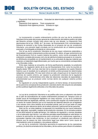 BOLETÍN OFICIAL DEL ESTADO
Núm. 158	 Viernes 3 de julio de 2015	 Sec. I. Pág. 54075
Disposición final decimonovena.  Gratuidad de determinados expedientes notariales
y registrales.
Disposición final vigésima.  Título competencial.
Disposición final vigésima primera.  Entrada en vigor.
PREÁMBULO
I
La incorporación a nuestro ordenamiento jurídico de una Ley de la Jurisdicción
Voluntaria forma parte del proceso general de modernización del sistema positivo de tutela
del Derecho privado iniciado hace ahora más de una década. La disposición final
decimoctava de la Ley 1/2000, de 7 de enero, de Enjuiciamiento Civil, encomendaba al
Gobierno la remisión a las Cortes Generales de un proyecto de Ley de Jurisdicción
Voluntaria, una previsión legal vinculada con la construcción de un sistema procesal
avanzado y homologable al existente en otros países.
Con la Ley de la Jurisdicción Voluntaria se da una mayor coherencia sistemática y
racionalidad a nuestro ordenamiento jurídico procesal. En efecto, el lugar central de la Ley
de Enjuiciamiento Civil en nuestro sistema de justicia, como norma encargada de la
ordenación completa del proceso civil y de dar plenitud al sistema procesal en su conjunto,
es difícilmente compatible con el mantenimiento en su articulado de algunas materias que
merecían un tratamiento legal diferenciado, por mucho que su conocimiento correspondiera
a los tribunales civiles.
Entre esas materias se encuentra, de forma pacíficamente aceptada, la jurisdicción
voluntaria. Su regulación dentro de la Ley de Enjuiciamiento Civil, como ha ocurrido en
España desde 1855, era fruto más bien de la vocación recopiladora de nuestro Derecho
histórico que el resultado de la aplicación al ámbito jurídico-procesal de determinadas
categorías conceptuales. Por esa razón ahora se opta, al igual que en la mayoría de las
naciones de nuestro entorno, por separar la jurisdicción voluntaria de la regulación
procesal común, manteniéndose entre ellas las relaciones naturales de especialidad y
subsidiariedad que se producen entre normas dentro de cualquier sistema jurídico
complejo.
Su regulación en una ley independiente supone, al mismo tiempo, el reconocimiento
de la autonomía conceptual de la jurisdicción voluntaria dentro del conjunto de actividades
jurídico-públicas legalmente atribuidas a los tribunales de justicia.
II
La Ley de la Jurisdicción Voluntaria no se justifica sólo como un elemento más dentro
de un plan de racionalización de nuestro ordenamiento procesal civil. Tampoco como un
simple cauce de homologación legislativa con otras naciones. La Ley de la Jurisdicción
Voluntaria debe ser destacada, además, como contribución singular a la modernización de
un sector de nuestro Derecho que no ha merecido tan detenida atención por el legislador
o los autores como otros ámbitos de la actividad judicial, pero en el que están en juego
intereses de gran relevancia dentro de la esfera personal y patrimonial de las personas.
Esta Ley es, en otras palabras, la respuesta a la necesidad de una nueva ordenación
legal, adecuada, razonable y realista de la jurisdicción voluntaria. En la normativa anterior
no era difícil advertir la huella del tiempo, con defectos de regulación y normas obsoletas
o sin el adecuado rigor técnico. Las reformas parciales experimentadas en este tiempo no
evitaron la pervivencia de disposiciones poco armónicas con instituciones orgánicas y
procesales vigentes más modernas, lo que constituyó un obstáculo para alcanzar la
eficacia que se espera de todo instrumento legal que debe servir como cauce de
intermediación entre el ciudadano y los poderes públicos.
La Ley de la Jurisdicción Voluntaria aprovecha la experiencia de los operadores
jurídicos y la doctrina emanada de los tribunales y de los autores para ofrecer al ciudadano
cve:BOE-A-2015-7391
Verificableenhttp://www.boe.es
 
