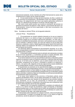 BOLETÍN OFICIAL DEL ESTADO
Núm. 158	 Viernes 3 de julio de 2015	 Sec. I. Pág. 54155
Internacional existentes, de los miembros de la Red Internacional de Jueces de la
Conferencia de La Haya y de los Jueces de enlace.
8.  El Juez podrá acordar a lo largo de todo el proceso, de oficio, a petición de
quien promueva el procedimiento o del Ministerio Fiscal, las medidas cautelares
oportunas y de aseguramiento del menor que estime pertinentes conforme al
artículo 773, además de las previstas en el artículo 158 del Código Civil.
Del mismo modo podrá acordar que durante la tramitación del proceso se
garanticen los derechos de estancia o visita, relación y comunicación del menor con
el demandante, incluso de forma supervisada, si ello fuera conveniente a los
intereses del menor.»
Doce.  Se añade un artículo 778 ter, con la siguiente redacción:
«Artículo 778 ter.  Procedimiento.
1.  El procedimiento se iniciará mediante demanda en la que se instará la
restitución del menor o su retorno al lugar de procedencia e incluirá toda la
información exigida por la normativa internacional aplicable y, en todo caso, la
relativa a la identidad del demandante, del menor y de la persona que se considere
que ha sustraído o retenido al menor, así como los motivos en que se basa para
reclamar su restitución o retorno. Deberá igualmente aportar toda la información que
disponga relativa a la localización del menor y a la identidad de la persona con la
que se supone se encuentra.
A la demanda deberá acompañarse la documentación requerida, en su caso,
por el correspondiente convenio o norma internacional y cualquier otra en la que el
solicitante funde su petición.
2.  El Secretario judicial resolverá sobre la admisión de la demanda en el plazo
de las 24 horas siguientes y, si entendiera que ésta no resulta admisible, dará
cuenta al Juez para que resuelva lo que proceda dentro de dicho plazo.
En la misma resolución en la que sea admitida la demanda, el Secretario judicial
requerirá a la persona a quien se impute la sustracción o retención ilícita del menor
para que, en la fecha que se determine, que no podrá exceder de los tres días
siguientes, comparezca con el menor y manifieste si accede a su restitución o
retorno, o se opone a ello, alegando en tal caso alguna de las causas establecidas
en el correspondiente convenio o norma internacional aplicable.
El requerimiento se practicará con los apercibimientos legales y con entrega al
requerido del texto del correspondiente convenio o norma internacional aplicable.
3.  Cuando el menor no fuera hallado en el lugar indicado en la demanda, y si,
tras la realización de las correspondientes averiguaciones por el Secretario judicial
sobre su domicilio o residencia, éstas son infructuosas, se archivará provisionalmente
el procedimiento hasta ser encontrado.
Si el menor fuera hallado en otra provincia, el Secretario judicial, previa
audiencia del Ministerio Fiscal y de las partes personadas por el plazo de un día,
dará cuenta al Juez para que resuelva al día siguiente lo que proceda mediante
auto, remitiendo, en su caso, las actuaciones al Tribunal que considere
territorialmente competente y emplazando a las partes para que comparezcan ante
el mismo dentro del plazo de los tres días siguientes.
4.  Llegado el día, si el requerido compareciere y accediere a la restitución del
menor o a su retorno al lugar de procedencia, según corresponda, el Secretario
judicial levantará acta y el Juez dictará auto el mismo día acordando la conclusión
del proceso y la restitución o el retorno del menor, pronunciándose en cuanto a los
gastos, incluidos los de viaje, y las costas del proceso.
El demandado podrá comparecer en cualquier momento, antes de la finalización
del procedimiento, y acceder a la entrega del menor, o a su retorno al lugar de
procedencia, siendo de aplicación lo dispuesto en este apartado.
cve:BOE-A-2015-7391
Verificableenhttp://www.boe.es
 