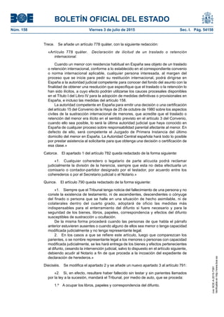 BOLETÍN OFICIAL DEL ESTADO
Núm. 158	 Viernes 3 de julio de 2015	 Sec. I. Pág. 54158
Trece.  Se añade un artículo 778 quáter, con la siguiente redacción:
«Artículo 778 quáter.  Declaración de ilicitud de un traslado o retención
internacional.
Cuando un menor con residencia habitual en España sea objeto de un traslado
o retención internacional, conforme a lo establecido en el correspondiente convenio
o norma internacional aplicable, cualquier persona interesada, al margen del
proceso que se inicie para pedir su restitución internacional, podrá dirigirse en
España a la autoridad judicial competente para conocer del fondo del asunto con la
finalidad de obtener una resolución que especifique que el traslado o la retención lo
han sido ilícitos, a cuyo efecto podrán utilizarse los cauces procesales disponibles
en el Título I del Libro IV para la adopción de medidas definitivas o provisionales en
España, e incluso las medidas del artículo 158.
La autoridad competente en España para emitir una decisión o una certificación
del artículo 15 del Convenio de la Haya de 25 de octubre de 1980 sobre los aspectos
civiles de la sustracción internacional de menores, que acredite que el traslado o
retención del menor era ilícito en el sentido previsto en el artículo 3 del Convenio,
cuando ello sea posible, lo será la última autoridad judicial que haya conocido en
España de cualquier proceso sobre responsabilidad parental afectante al menor. En
defecto de ello, será competente el Juzgado de Primera Instancia del último
domicilio del menor en España. La Autoridad Central española hará todo lo posible
por prestar asistencia al solicitante para que obtenga una decisión o certificación de
esa clase.»
Catorce.  El apartado 1 del artículo 782 queda redactado de la forma siguiente:
«1.  Cualquier coheredero o legatario de parte alícuota podrá reclamar
judicialmente la división de la herencia, siempre que esta no deba efectuarla un
comisario o contador-partidor designado por el testador, por acuerdo entre los
coherederos o por el Secretario judicial o el Notario.»
Quince.  El artículo 790 queda redactado de la forma siguiente:
«1.  Siempre que el Tribunal tenga noticia del fallecimiento de una persona y no
conste la existencia de testamento, ni de ascendientes, descendientes o cónyuge
del finado o persona que se halle en una situación de hecho asimilable, ni de
colaterales dentro del cuarto grado, adoptará de oficio las medidas más
indispensables para el enterramiento del difunto si fuere necesario y para la
seguridad de los bienes, libros, papeles, correspondencia y efectos del difunto
susceptibles de sustracción u ocultación.
De la misma forma procederá cuando las personas de que habla el párrafo
anterior estuvieren ausentes o cuando alguno de ellos sea menor o tenga capacidad
modificada judicialmente y no tenga representante legal.
2.  En los casos a que se refiere este artículo, luego que comparezcan los
parientes, o se nombre representante legal a los menores o personas con capacidad
modificada judicialmente, se les hará entrega de los bienes y efectos pertenecientes
al difunto, cesando la intervención judicial, salvo lo dispuesto en el artículo siguiente,
debiendo acudir al Notario a fin de que proceda a la incoación del expediente de
declaración de herederos.»
Dieciséis.  Se modifica el apartado 2 y se añade un nuevo apartado 3 al artículo 791:
«2.  Si, en efecto, resultare haber fallecido sin testar y sin parientes llamados
por la ley a la sucesión, mandará el Tribunal, por medio de auto, que se proceda:
1.º  A ocupar los libros, papeles y correspondencia del difunto.
cve:BOE-A-2015-7391
Verificableenhttp://www.boe.es
 