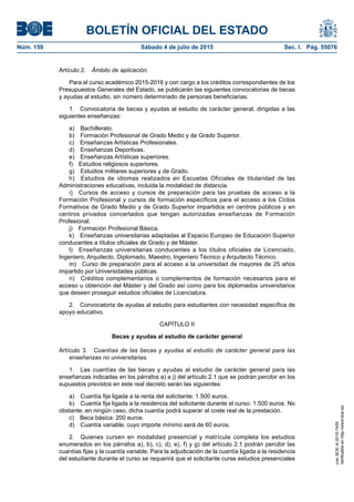 BOLETÍN OFICIAL DEL ESTADO
Núm. 159	 Sábado 4 de julio de 2015	 Sec. I. Pág. 55076
Artículo 2.  Ámbito de aplicación.
Para el curso académico 2015-2016 y con cargo a los créditos correspondientes de los
Presupuestos Generales del Estado, se publicarán las siguientes convocatorias de becas
y ayudas al estudio, sin número determinado de personas beneficiarias:
1.  Convocatoria de becas y ayudas al estudio de carácter general, dirigidas a las
siguientes enseñanzas:
a) Bachillerato.
b)  Formación Profesional de Grado Medio y de Grado Superior.
c)  Enseñanzas Artísticas Profesionales.
d)  Enseñanzas Deportivas.
e)  Enseñanzas Artísticas superiores.
f)  Estudios religiosos superiores.
g)  Estudios militares superiores y de Grado.
h)  Estudios de idiomas realizados en Escuelas Oficiales de titularidad de las
Administraciones educativas, incluida la modalidad de distancia.
i)  Cursos de acceso y cursos de preparación para las pruebas de acceso a la
Formación Profesional y cursos de formación específicos para el acceso a los Ciclos
Formativos de Grado Medio y de Grado Superior impartidos en centros públicos y en
centros privados concertados que tengan autorizadas enseñanzas de Formación
Profesional.
j)  Formación Profesional Básica.
k)  Enseñanzas universitarias adaptadas al Espacio Europeo de Educación Superior
conducentes a títulos oficiales de Grado y de Máster.
l)  Enseñanzas universitarias conducentes a los títulos oficiales de Licenciado,
Ingeniero, Arquitecto, Diplomado, Maestro, Ingeniero Técnico y Arquitecto Técnico.
m)  Curso de preparación para el acceso a la universidad de mayores de 25 años
impartido por Universidades públicas.
n)  Créditos complementarios o complementos de formación necesarios para el
acceso u obtención del Máster y del Grado así como para los diplomados universitarios
que deseen proseguir estudios oficiales de Licenciatura.
2.  Convocatoria de ayudas al estudio para estudiantes con necesidad específica de
apoyo educativo.
CAPÍTULO II
Becas y ayudas al estudio de carácter general
Artículo 3.  Cuantías de las becas y ayudas al estudio de carácter general para las
enseñanzas no universitarias.
1.  Las cuantías de las becas y ayudas al estudio de carácter general para las
enseñanzas indicadas en los párrafos a) a j) del artículo 2.1 que se podrán percibir en los
supuestos previstos en este real decreto serán las siguientes:
a)  Cuantía fija ligada a la renta del solicitante: 1.500 euros.
b)  Cuantía fija ligada a la residencia del solicitante durante el curso: 1.500 euros. No
obstante, en ningún caso, dicha cuantía podrá superar al coste real de la prestación.
c)  Beca básica: 200 euros.
d)  Cuantía variable, cuyo importe mínimo será de 60 euros.
2.  Quienes cursen en modalidad presencial y matrícula completa los estudios
enumerados en los párrafos a), b), c), d), e), f) y g) del artículo 2.1 podrán percibir las
cuantías fijas y la cuantía variable. Para la adjudicación de la cuantía ligada a la residencia
del estudiante durante el curso se requerirá que el solicitante curse estudios presenciales
cve:BOE-A-2015-7455
Verificableenhttp://www.boe.es
 