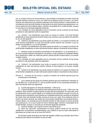 BOLETÍN OFICIAL DEL ESTADO
Núm. 159	 Sábado 4 de julio de 2015	 Sec. I. Pág. 55077
con un número mínimo de horas lectivas y que acredite la necesidad de residir fuera del
domicilio familiar durante el curso, por razón de la distancia entre el mismo y el centro
docente, los medios de comunicación existentes y los horarios lectivos. A estos efectos, se
considerará como domicilio familiar el más próximo al centro docente que pertenezca o en
el que resida de forma habitual algún miembro computable de la unidad familiar, aunque
no coincida con el domicilio legal del solicitante.
Los umbrales de renta aplicables para la concesión de las cuantías de las becas
previstas en este apartado serán los siguientes:
a)  Umbral 1: los solicitantes cuya renta no supere el umbral 1 de renta familiar
establecido en este real decreto podrán obtener las cuantías a que se refieren los párrafos
a), b) y d) del apartado 1.
b)  Umbral 2: los solicitantes cuya renta supere el umbral 1 y no supere el umbral 2 de
renta familiar establecido en este real decreto podrán obtener las cuantías a que se
refieren los párrafos b), c) y d) del apartado 1.
c)  Umbral 3: los solicitantes cuya renta supere el umbral 2 y no supere el umbral 3 de
renta familiar establecido en este real decreto podrán obtener únicamente la beca básica.
3.  Quienes cursen los estudios enumerados en los párrafos h), i) y j) del artículo 2.1,
así como quienes realicen el proyecto fin de carrera, cursen estudios en modalidad distinta
de la presencial u opten por matrícula parcial, podrán percibir la beca básica y la cuantía
variable mínima.
Los umbrales de renta aplicables para la concesión de las cuantías de las becas
previstas en este apartado serán los siguientes:
a)  Umbral 2: los solicitantes cuya renta no supere el umbral 2 de renta familiar
establecido en este real decreto podrán obtener la beca básica y la cuantía variable
mínima.
b)  Umbral 3: los solicitantes cuya renta supere el umbral 2 y no supere el umbral 3 de
renta familiar establecido en este real decreto podrán obtener únicamente la beca básica.
Artículo 4.  Cuantías de las becas y ayudas al estudio de carácter general para las
enseñanzas universitarias.
1.  Las cuantías de las becas de carácter general para las enseñanzas indicadas en
los párrafos k) a n) del artículo 2.1 que se podrán percibir en los supuestos previstos en
este real decreto serán las siguientes:
a)  Cuantía fija ligada a la renta del solicitante: 1.500 euros.
b)  Cuantía fija ligada a la residencia del solicitante durante el curso: 1.500 euros. No
obstante, dicha cuantía no podrá superar al coste real de la prestación. En todo caso, para
la adjudicación de la cuantía ligada a la residencia del estudiante durante el curso se
requerirá que el solicitante curse estudios en modalidad presencial y acredite la necesidad
de residir fuera del domicilio familiar durante el curso, por razón de la distancia entre el
mismo y el centro docente, los medios de comunicación existentes y los horarios lectivos.
A estos efectos, se considerará como domicilio familiar el más próximo al centro docente
que pertenezca o en el que resida de forma habitual algún miembro computable de la
unidad familiar, aunque no coincida con el domicilio legal del solicitante.
c)  Cuantía variable, cuyo importe mínimo será de 60 euros.
d)  Beca de matrícula: comprenderá el precio público oficial de los servicios
académicos universitarios correspondiente a los créditos en que se haya matriculado el
estudiante por primera vez en el curso 2015-2016.
No formarán parte de la beca de matrícula aquellos créditos que excedan del mínimo
necesario para obtener la titulación de que se trate.
cve:BOE-A-2015-7455
Verificableenhttp://www.boe.es
 