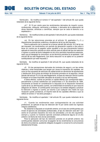 BOLETÍN OFICIAL DEL ESTADO
Núm. 165	 Sábado 11 de julio de 2015	 Sec. I. Pág. 57718
Veinticuatro.  Se modifica el número 4.º del apartado 1 del artículo 80, que queda
redactado de la siguiente forma:
«4.º  El 15 por ciento para los rendimientos derivados de impartir cursos,
conferencias, coloquios, seminarios y similares, o derivados de la elaboración de
obras literarias, artísticas o científicas, siempre que se ceda el derecho a su
explotación.»
Veinticinco.  Se modifica la letra a) del apartado 3 del artículo 83, que queda redactada
de la siguiente forma:
«a)  En las reducciones previstas en el artículo 18, apartados 2 y 3, y
disposiciones transitorias undécima y duodécima de la Ley del Impuesto.
Para la aplicación de lo previsto en el tercer párrafo del artículo 18.2 de la Ley
del Impuesto, los rendimientos con período de generación superior a dos años a
tener en cuenta por el pagador serán aquéllos a los que previamente hubiera
aplicado la reducción prevista en dicho artículo para el cálculo del tipo de retención
o ingreso a cuenta de dicho trabajador en los cinco períodos impositivos anteriores,
salvo que el trabajador le comunique, en los términos previstos en el apartado 1 del
artículo 88 de este Reglamento, que dicha reducción no se aplicó en su posterior
autoliquidación por este Impuesto.»
Veintiséis.  Se modifica el apartado 5 del artículo 93, que queda redactada de la
siguiente forma:
«5.  En las percepciones derivadas de contratos de seguro y en las rentas
vitalicias y otras temporales que tengan por causa la imposición de capitales, así
como en los supuestos de reducción de capital social con devolución de aportaciones
y distribución de la prima de emisión de acciones previstos en el segundo y tercer
párrafo del artículo 75.3.h) de este Reglamento, la base de retención será la cuantía
a integrar en la base imponible calculada de acuerdo a la Ley del Impuesto.
A estos efectos, cuando se perciba un capital diferido que corresponda total o
parcialmente a primas satisfechas con anterioridad a 31 de diciembre de 1994,
únicamente se tendrá en consideración lo dispuesto en la disposición transitoria
cuarta de la Ley del Impuesto cuando, con anterioridad al momento en que nazca la
obligación de retener, el contribuyente comunique a la entidad obligada a practicar
la retención o ingreso a cuenta, por escrito o por cualquier otro medio de cuya
recepción quede constancia, el importe total de los capitales diferidos a que se
refiere el número 3.º de dicho precepto.»
Veintisiete.  Se modifica el apartado 1 del artículo 95, que queda redactado de la
siguiente forma:
«1.  Cuando los rendimientos sean contraprestación de una actividad
profesional, se aplicará el tipo de retención del 15 por ciento sobre los ingresos
íntegros satisfechos.
No obstante lo dispuesto en el párrafo anterior, en el caso de contribuyentes que
inicien el ejercicio de actividades profesionales, el tipo de retención será del 7 por
ciento en el período impositivo de inicio de actividades y en los dos siguientes,
siempre y cuando no hubieran ejercido actividad profesional alguna en el año
anterior a la fecha de inicio de las actividades.
Para la aplicación del tipo de retención previsto en el párrafo anterior, los
contribuyentes deberán comunicar al pagador de los rendimientos la concurrencia
de dicha circunstancia, quedando obligado el pagador a conservar la comunicación
debidamente firmada.
cve:BOE-A-2015-7770
Verificableenhttp://www.boe.es
 