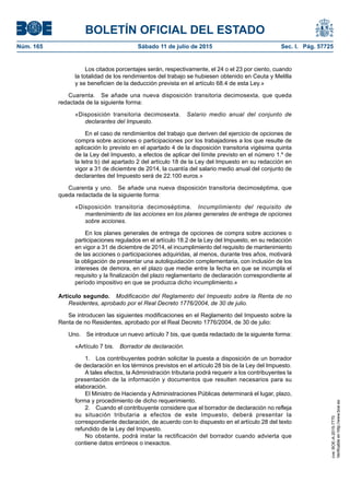 BOLETÍN OFICIAL DEL ESTADO
Núm. 165	 Sábado 11 de julio de 2015	 Sec. I. Pág. 57725
Los citados porcentajes serán, respectivamente, el 24 o el 23 por ciento, cuando
la totalidad de los rendimientos del trabajo se hubiesen obtenido en Ceuta y Melilla
y se beneficien de la deducción prevista en el artículo 68.4 de esta Ley.»
Cuarenta.  Se añade una nueva disposición transitoria decimosexta, que queda
redactada de la siguiente forma:
«Disposición transitoria decimosexta.  Salario medio anual del conjunto de
declarantes del Impuesto.
En el caso de rendimientos del trabajo que deriven del ejercicio de opciones de
compra sobre acciones o participaciones por los trabajadores a los que resulte de
aplicación lo previsto en el apartado 4 de la disposición transitoria vigésima quinta
de la Ley del Impuesto, a efectos de aplicar del límite previsto en el número 1.º de
la letra b) del apartado 2 del artículo 18 de la Ley del Impuesto en su redacción en
vigor a 31 de diciembre de 2014, la cuantía del salario medio anual del conjunto de
declarantes del Impuesto será de 22.100 euros.»
Cuarenta y uno.  Se añade una nueva disposición transitoria decimoséptima, que
queda redactada de la siguiente forma:
«Disposición transitoria decimoséptima.  Incumplimiento del requisito de
mantenimiento de las acciones en los planes generales de entrega de opciones
sobre acciones.
En los planes generales de entrega de opciones de compra sobre acciones o
participaciones regulados en el artículo 18.2 de la Ley del Impuesto, en su redacción
en vigor a 31 de diciembre de 2014, el incumplimiento del requisito de mantenimiento
de las acciones o participaciones adquiridas, al menos, durante tres años, motivará
la obligación de presentar una autoliquidación complementaria, con inclusión de los
intereses de demora, en el plazo que medie entre la fecha en que se incumpla el
requisito y la finalización del plazo reglamentario de declaración correspondiente al
período impositivo en que se produzca dicho incumplimiento.»
Artículo segundo.  Modificación del Reglamento del Impuesto sobre la Renta de no
Residentes, aprobado por el Real Decreto 1776/2004, de 30 de julio.
Se introducen las siguientes modificaciones en el Reglamento del Impuesto sobre la
Renta de no Residentes, aprobado por el Real Decreto 1776/2004, de 30 de julio:
Uno.  Se introduce un nuevo artículo 7 bis, que queda redactado de la siguiente forma:
«Artículo 7 bis.  Borrador de declaración.
1.  Los contribuyentes podrán solicitar la puesta a disposición de un borrador
de declaración en los términos previstos en el artículo 28 bis de la Ley del Impuesto.
A tales efectos, la Administración tributaria podrá requerir a los contribuyentes la
presentación de la información y documentos que resulten necesarios para su
elaboración.
El Ministro de Hacienda y Administraciones Públicas determinará el lugar, plazo,
forma y procedimiento de dicho requerimiento.
2.  Cuando el contribuyente considere que el borrador de declaración no refleja
su situación tributaria a efectos de este Impuesto, deberá presentar la
correspondiente declaración, de acuerdo con lo dispuesto en el artículo 28 del texto
refundido de la Ley del Impuesto.
No obstante, podrá instar la rectificación del borrador cuando advierta que
contiene datos erróneos o inexactos.
cve:BOE-A-2015-7770
Verificableenhttp://www.boe.es
 