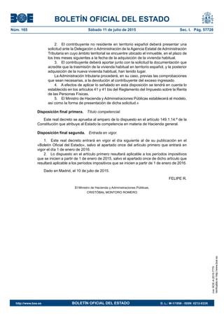 BOLETÍN OFICIAL DEL ESTADO
Núm. 165	 Sábado 11 de julio de 2015	 Sec. I. Pág. 57728
2.  El contribuyente no residente en territorio español deberá presentar una
solicitud ante la Delegación o Administración de la Agencia Estatal de Administración
Tributaria en cuyo ámbito territorial se encuentre ubicado el inmueble, en el plazo de
los tres meses siguientes a la fecha de la adquisición de la vivienda habitual.
3.  El contribuyente deberá aportar junto con la solicitud la documentación que
acredite que la trasmisión de la vivienda habitual en territorio español, y la posterior
adquisición de la nueva vivienda habitual, han tenido lugar.
La Administración tributaria procederá, en su caso, previas las comprobaciones
que sean necesarias, a la devolución al contribuyente del exceso ingresado.
4.  A efectos de aplicar lo señalado en esta disposición se tendrá en cuenta lo
establecido en los artículos 41 y 41 bis del Reglamento del Impuesto sobre la Renta
de las Personas Físicas.
5.  El Ministro de Hacienda y Administraciones Públicas establecerá el modelo,
así como la forma de presentación de dicha solicitud.»
Disposición final primera.  Título competencial.
Este real decreto se aprueba al amparo de lo dispuesto en el artículo 149.1.14.ª de la
Constitución que atribuye al Estado la competencia en materia de Hacienda general.
Disposición final segunda.  Entrada en vigor.
1.  Este real decreto entrará en vigor el día siguiente al de su publicación en el
«Boletín Oficial del Estado», salvo el apartado once del artículo primero que entrará en
vigor el día 1 de enero de 2016.
2.  Lo dispuesto en el artículo primero resultará aplicable a los períodos impositivos
que se inicien a partir de 1 de enero de 2015, salvo el apartado once de dicho artículo que
resultará aplicable a los períodos impositivos que se inicien a partir de 1 de enero de 2016.
Dado en Madrid, el 10 de julio de 2015.
FELIPE R.
El Ministro de Hacienda y Administraciones Públicas,
CRISTÓBAL MONTORO ROMERO
cve:BOE-A-2015-7770
Verificableenhttp://www.boe.es
http://www.boe.es	 BOLETÍN OFICIAL DEL ESTADO	 D. L.: M-1/1958 - ISSN: 0212-033X
 