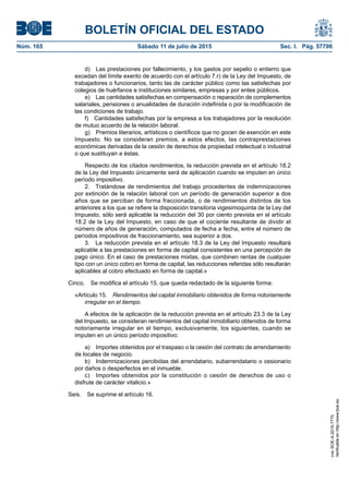 BOLETÍN OFICIAL DEL ESTADO
Núm. 165	 Sábado 11 de julio de 2015	 Sec. I. Pág. 57706
d)  Las prestaciones por fallecimiento, y los gastos por sepelio o entierro que
excedan del límite exento de acuerdo con el artículo 7.r) de la Ley del Impuesto, de
trabajadores o funcionarios, tanto las de carácter público como las satisfechas por
colegios de huérfanos e instituciones similares, empresas y por entes públicos.
e)  Las cantidades satisfechas en compensación o reparación de complementos
salariales, pensiones o anualidades de duración indefinida o por la modificación de
las condiciones de trabajo.
f)  Cantidades satisfechas por la empresa a los trabajadores por la resolución
de mutuo acuerdo de la relación laboral.
g)  Premios literarios, artísticos o científicos que no gocen de exención en este
Impuesto. No se consideran premios, a estos efectos, las contraprestaciones
económicas derivadas de la cesión de derechos de propiedad intelectual o industrial
o que sustituyan a éstas.
Respecto de los citados rendimientos, la reducción prevista en el artículo 18.2
de la Ley del Impuesto únicamente será de aplicación cuando se imputen en único
período impositivo.
2.  Tratándose de rendimientos del trabajo procedentes de indemnizaciones
por extinción de la relación laboral con un período de generación superior a dos
años que se perciban de forma fraccionada, o de rendimientos distintos de los
anteriores a los que se refiere la disposición transitoria vigesimoquinta de la Ley del
Impuesto, sólo será aplicable la reducción del 30 por ciento prevista en el artículo
18.2 de la Ley del Impuesto, en caso de que el cociente resultante de dividir el
número de años de generación, computados de fecha a fecha, entre el número de
períodos impositivos de fraccionamiento, sea superior a dos.
3.  La reducción prevista en el artículo 18.3 de la Ley del Impuesto resultará
aplicable a las prestaciones en forma de capital consistentes en una percepción de
pago único. En el caso de prestaciones mixtas, que combinen rentas de cualquier
tipo con un único cobro en forma de capital, las reducciones referidas sólo resultarán
aplicables al cobro efectuado en forma de capital.»
Cinco.  Se modifica el artículo 15, que queda redactado de la siguiente forma:
«Artículo 15.  Rendimientos del capital inmobiliario obtenidos de forma notoriamente
irregular en el tiempo.
A efectos de la aplicación de la reducción prevista en el artículo 23.3 de la Ley
del Impuesto, se consideran rendimientos del capital inmobiliario obtenidos de forma
notoriamente irregular en el tiempo, exclusivamente, los siguientes, cuando se
imputen en un único período impositivo:
a)  Importes obtenidos por el traspaso o la cesión del contrato de arrendamiento
de locales de negocio.
b)  Indemnizaciones percibidas del arrendatario, subarrendatario o cesionario
por daños o desperfectos en el inmueble.
c)  Importes obtenidos por la constitución o cesión de derechos de uso o
disfrute de carácter vitalicio.»
Seis.  Se suprime el artículo 16.
cve:BOE-A-2015-7770
Verificableenhttp://www.boe.es
 