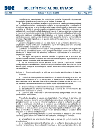 BOLETÍN OFICIAL DEL ESTADO
Núm. 165	 Sábado 11 de julio de 2015	 Sec. I. Pág. 57738
Los elementos patrimoniales del inmovilizado material, inmaterial e inversiones
inmobiliarias deberán amortizarse dentro del período de su vida útil.
4.  Cuando las renovaciones, ampliaciones o mejoras de los elementos patrimoniales
del inmovilizado material e inversiones inmobiliarias se incorporen a dicho inmovilizado, el
importe de las mismas se amortizará durante los períodos impositivos que resten para
completar la vida útil de los referidos elementos patrimoniales. A tal efecto, se imputará a
cada período impositivo el resultado de aplicar al importe de las renovaciones, ampliaciones
o mejoras el coeficiente resultante de dividir la amortización contabilizada del elemento
patrimonial practicada en cada período impositivo, en la medida en que se corresponda
con la depreciación efectiva, entre el valor contable que dicho elemento patrimonial tenía
al inicio del período impositivo en el que se realizaron las operaciones de renovación,
ampliación o mejora.
Los elementos patrimoniales que han sido objeto de las operaciones de renovación,
ampliación o mejora, continuarán amortizándose según el método que se venía aplicando
con anterioridad a la realización de las mismas.
Cuando las operaciones mencionadas en este apartado determinen un alargamiento
de la vida útil estimada del activo, dicho alargamiento deberá tenerse en cuenta a los
efectos de la amortización del elemento patrimonial y del importe de la renovación,
ampliación o mejora.
5.  Las reglas del apartado anterior también se aplicarán en el supuesto de
revalorizaciones contables realizadas en virtud de normas legales o reglamentarias que
obliguen a incluir su importe en el resultado contable.
6.  En los supuestos de fusión, escisión, total y parcial, y aportación, deberá
proseguirse para cada elemento patrimonial adquirido el método de amortización a que
estaba sujeto, excepto si el contribuyente prefiere aplicar a los mismos su propio método
de amortización.
Artículo 4.  Amortización según la tabla de amortización establecida en la Ley del
Impuesto.
1.  Cuando el contribuyente utilice el método de amortización según la tabla de
amortización establecida en la Ley del Impuesto, la depreciación se entenderá efectiva si
se corresponde con el resultado de aplicar al precio de adquisición o coste de producción
del elemento patrimonial del inmovilizado alguno de los siguientes coeficientes:
a)  El coeficiente de amortización lineal máximo establecido en la tabla.
b)  El coeficiente de amortización lineal que se deriva del período máximo de
amortización establecido en la tabla.
c)  Cualquier otro coeficiente de amortización lineal comprendido entre los dos
anteriormente mencionados.
A los efectos de aplicar lo previsto en el apartado 3.1.º del artículo 11 de la Ley del
Impuesto, cuando un elemento patrimonial se hubiere amortizado contablemente en algún
período impositivo por un importe inferior al resultante de aplicar el coeficiente previsto en
la letra b) anterior, se entenderá que el exceso de las amortizaciones contabilizadas en
posteriores períodos impositivos respecto de la cantidad resultante de la aplicación de lo
previsto en la letra a) anterior, corresponde al período impositivo citado en primer lugar,
hasta el importe de la amortización que hubiera correspondido por aplicación de lo
dispuesto en la referida letra b) anterior.
2.  Cuando un elemento patrimonial se utilice diariamente en más de un turno normal
de trabajo, podrá amortizarse en función del coeficiente formado por la suma de:
a)  el coeficiente de amortización lineal que se deriva del período máximo de
amortización, y
b)  el resultado de multiplicar la diferencia entre el coeficiente de amortización lineal
máximo y el coeficiente de amortización lineal que se deriva del período máximo de
cve:BOE-A-2015-7771
Verificableenhttp://www.boe.es
 