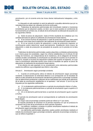 BOLETÍN OFICIAL DEL ESTADO
Núm. 165	 Sábado 11 de julio de 2015	 Sec. I. Pág. 57739
amortización, por el cociente entre las horas diarias habitualmente trabajadas y ocho
horas.
Lo dispuesto en este apartado no será de aplicación a aquellos elementos que por su
naturaleza técnica deban ser utilizados de forma continuada.
3.  Tratándose de elementos patrimoniales del inmovilizado material e inversiones
inmobiliarias que se adquieran usados, es decir, que no sean puestos en condiciones de
funcionamiento por primera vez, el cálculo de la amortización se efectuará de acuerdo con
los siguientes criterios:
a)  Sobre el precio de adquisición, hasta el límite resultante de multiplicar por 2 la
cantidad derivada de aplicar el coeficiente de amortización lineal máximo.
b)  Si se conoce el precio de adquisición o coste de producción originario, éste podrá
ser tomado como base para la aplicación del coeficiente de amortización lineal máximo.
c)  Si no se conoce el precio de adquisición o coste de producción originario, el
contribuyente podrá determinar aquél pericialmente. Establecido dicho precio de
adquisición o coste de producción se procederá de acuerdo con lo previsto en la letra
anterior.
Tratándose de elementos patrimoniales usados adquiridos a entidades pertenecientes
a un mismo grupo de sociedades, según los criterios establecidos en el artículo 42 del
Código de Comercio, con independencia de la residencia y de la obligación de formular
cuentas anuales consolidadas, la amortización se calculará de acuerdo con lo previsto en
la letra b), excepto si el precio de adquisición hubiese sido superior al originario, en cuyo
caso la amortización deducible tendrá como límite el resultado de aplicar al precio de
adquisición el coeficiente de amortización lineal máximo.
A los efectos de este apartado no se considerarán como elementos patrimoniales
usados los edificios cuya antigüedad sea inferior a diez años.
Artículo 5.  Amortización según porcentaje constante.
1.  Cuando el contribuyente utilice el método de amortización según porcentaje
constante, la depreciación se entenderá efectiva si se corresponde con el resultado de
aplicar al valor pendiente de amortización del elemento patrimonial un porcentaje constante
que se determinará ponderando cualquiera de los coeficientes que resulte de la aplicación
de la tabla de amortización establecida en el apartado 1 del artículo 12 de la Ley del
Impuesto por los siguientes coeficientes:
a)  1,5, si el elemento patrimonial tiene un período de amortización inferior a 5 años.
b)  2, si el elemento patrimonial tiene un período de amortización igual o superior a 5
e inferior a 8 años.
c)  2,5, si el elemento patrimonial tiene un período de amortización igual o superior
a 8 años.
El período de amortización será el correspondiente al coeficiente de amortización
lineal elegido.
En ningún caso el porcentaje constante podrá ser inferior al 11 por ciento.
El importe pendiente de amortizar en el período impositivo en que se produzca la
conclusión de la vida útil se amortizará en dicho período impositivo.
2.  Los edificios, mobiliario y enseres no podrán amortizarse mediante el método de
amortización según porcentaje constante.
3.  Los elementos patrimoniales adquiridos usados podrán amortizarse mediante el
método de amortización según porcentaje constante, aplicando el porcentaje constante a
que se refiere el apartado 1.
cve:BOE-A-2015-7771
Verificableenhttp://www.boe.es
 