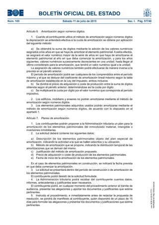 BOLETÍN OFICIAL DEL ESTADO
Núm. 165	 Sábado 11 de julio de 2015	 Sec. I. Pág. 57740
Artículo 6.  Amortización según números dígitos.
1.  Cuando el contribuyente utilice el método de amortización según números dígitos
la depreciación se entenderá efectiva si la cuota de amortización se obtiene por aplicación
del siguiente método:
a)  Se obtendrá la suma de dígitos mediante la adición de los valores numéricos
asignados a los años en que se haya de amortizar el elemento patrimonial. A estos efectos,
se asignará el valor numérico mayor de la serie de años en que haya de amortizarse el
elemento patrimonial al año en que deba comenzar la amortización, y para los años
siguientes, valores numéricos sucesivamente decrecientes en una unidad, hasta llegar al
último considerado para la amortización, que tendrá un valor numérico igual a la unidad.
La asignación de valores numéricos también podrá efectuarse de manera inversa a la
prevista en el párrafo anterior.
El período de amortización podrá ser cualquiera de los comprendidos entre el período
máximo y el que se deduce del coeficiente de amortización lineal máximo según la tabla
de amortización establecida en la Ley del Impuesto, ambos inclusive.
b)  Se dividirá el precio de adquisición o coste de producción entre la suma de dígitos
obtenida según el párrafo anterior, determinándose así la cuota por dígito.
c)  Se multiplicará la cuota por dígito por el valor numérico que corresponda al período
impositivo.
2.  Los edificios, mobiliario y enseres no podrán amortizarse mediante el método de
amortización según números dígitos.
3.  Los elementos patrimoniales adquiridos usados podrán amortizarse mediante el
método de amortización según números dígitos, de acuerdo con lo dispuesto en el
apartado 1.
Artículo 7.  Planes de amortización.
1.  Los contribuyentes podrán proponer a la Administración tributaria un plan para la
amortización de los elementos patrimoniales del inmovilizado material, intangible o
inversiones inmobiliarias.
2.  La solicitud deberá contener los siguientes datos:
a)  Descripción de los elementos patrimoniales objeto del plan especial de
amortización, indicando la actividad a la que se hallen adscritos y su ubicación.
b)  Método de amortización que se propone, indicando la distribución temporal de las
amortizaciones que se derivan del mismo.
c)  Justificación del método de amortización propuesto.
d)  Precio de adquisición o coste de producción de los elementos patrimoniales.
e)  Fecha de inicio de la amortización de los elementos patrimoniales.
En el caso de elementos patrimoniales en construcción, se indicará la fecha prevista
en que deba comenzar la amortización.
3.  La solicitud se presentará dentro del período de construcción o de amortización de
los elementos patrimoniales.
El contribuyente podrá desistir de la solicitud formulada.
4.  La Administración tributaria podrá recabar del contribuyente cuantos datos,
informes, antecedentes y justificantes sean necesarios.
El contribuyente podrá, en cualquier momento del procedimiento anterior al trámite de
audiencia, presentar las alegaciones y aportar los documentos y justificantes que estime
pertinentes.
5.  Instruido el procedimiento, e inmediatamente antes de redactar la propuesta de
resolución, se pondrá de manifiesto al contribuyente, quien dispondrá de un plazo de 15
días para formular las alegaciones y presentar los documentos y justificaciones que estime
pertinentes.
cve:BOE-A-2015-7771
Verificableenhttp://www.boe.es
 