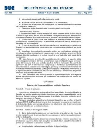 BOLETÍN OFICIAL DEL ESTADO
Núm. 165	 Sábado 11 de julio de 2015	 Sec. I. Pág. 57741
6.  La resolución que ponga fin al procedimiento podrá:
a)  Aprobar el plan de amortización formulado por el contribuyente.
b)  Aprobar, con la aceptación del contribuyente, un plan de amortización que difiera
del inicialmente presentado.
c)  Desestimar el plan de amortización formulado por el contribuyente.
La resolución será motivada.
El procedimiento deberá finalizar antes de tres meses contados desde la fecha en que
la solicitud haya tenido entrada en cualquiera de los registros del órgano administrativo
competente o desde la fecha de subsanación de la misma a requerimiento de dicho órgano.
7.  Transcurrido el plazo a que hace referencia el apartado anterior, sin haberse
producido una resolución expresa, se entenderá aprobado el plan de amortización
formulado por el contribuyente.
8.  El plan de amortización aprobado surtirá efecto en los períodos impositivos que
finalicen tras la presentación del mismo, salvo que expresamente se establezca una fecha
distinta.
9.  Los planes de amortización aprobados podrán ser modificados a solicitud del
contribuyente, observándose las normas previstas en los apartados anteriores. Dicha
solicitud deberá presentarse en el período impositivo en el cual deba surtir efecto dicha
modificación.
10.  Los planes de amortización aprobados podrán aplicarse a aquellos otros
elementos patrimoniales de idénticas características cuya amortización vaya a comenzar
antes del transcurso de 3 años contados desde la fecha de notificación del acuerdo de
aprobación del plan de amortización, siempre que se mantengan sustancialmente las
circunstancias de carácter físico, tecnológico, jurídico y económico determinantes del
método de amortización aprobado. Dicha aplicación deberá ser objeto de comunicación a
la Agencia Estatal de Administración Tributaria con anterioridad a la finalización del período
impositivo en que deba surtir efecto.
11.  Será competente para instruir y resolver el expediente el órgano de la Agencia
Estatal de Administración Tributaria que corresponda de acuerdo con sus normas de
estructura orgánica.
CAPÍTULO III
Cobertura del riesgo de crédito en entidades financieras
Artículo 8.  Ámbito de aplicación.
Lo previsto en este capítulo será de aplicación a las entidades de crédito obligadas a
formular sus cuentas anuales individuales de acuerdo con las normas establecidas por el
Banco de España, así como a las sucursales de entidades de crédito residentes en el
extranjero que operen en España.
Asimismo, resultará de aplicación a los fondos de titulización a que se refiere el título III
de la Ley 5/2015, de 27 de abril, de fomento de la financiación empresarial, en relación con
la deducibilidad de las correcciones valorativas por deterioro de valor de los instrumentos
de deuda valorados por su coste amortizado.
Artículo 9.  Cobertura del riesgo de crédito.
1.  Serán deducibles las dotaciones correspondientes a la cobertura del riesgo de
crédito, hasta el importe de las cuantías mínimas previstas en las normas establecidas por
el Banco de España.
2.  No serán deducibles las dotaciones correspondientes a pérdidas respecto de los
créditos que seguidamente se citan, excepto si son objeto de un procedimiento arbitral o
judicial que verse sobre su existencia o cuantía:
a)  Los adeudados o afianzados por entidades de derecho público.
cve:BOE-A-2015-7771
Verificableenhttp://www.boe.es
 