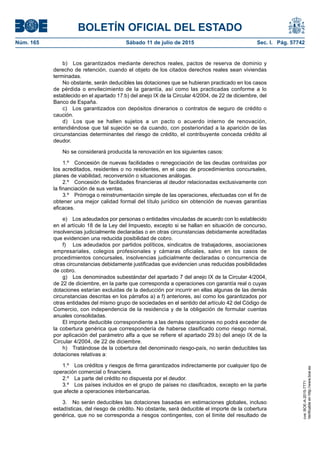 BOLETÍN OFICIAL DEL ESTADO
Núm. 165	 Sábado 11 de julio de 2015	 Sec. I. Pág. 57742
b)  Los garantizados mediante derechos reales, pactos de reserva de dominio y
derecho de retención, cuando el objeto de los citados derechos reales sean viviendas
terminadas.
No obstante, serán deducibles las dotaciones que se hubieran practicado en los casos
de pérdida o envilecimiento de la garantía, así como las practicadas conforme a lo
establecido en el apartado 17.b) del anejo IX de la Circular 4/2004, de 22 de diciembre, del
Banco de España.
c)  Los garantizados con depósitos dinerarios o contratos de seguro de crédito o
caución.
d)  Los que se hallen sujetos a un pacto o acuerdo interno de renovación,
entendiéndose que tal sujeción se da cuando, con posterioridad a la aparición de las
circunstancias determinantes del riesgo de crédito, el contribuyente conceda crédito al
deudor.
No se considerará producida la renovación en los siguientes casos:
1.º  Concesión de nuevas facilidades o renegociación de las deudas contraídas por
los acreditados, residentes o no residentes, en el caso de procedimientos concursales,
planes de viabilidad, reconversión o situaciones análogas.
2.º  Concesión de facilidades financieras al deudor relacionadas exclusivamente con
la financiación de sus ventas.
3.º  Prórroga o reinstrumentación simple de las operaciones, efectuadas con el fin de
obtener una mejor calidad formal del título jurídico sin obtención de nuevas garantías
eficaces.
e)  Los adeudados por personas o entidades vinculadas de acuerdo con lo establecido
en el artículo 18 de la Ley del Impuesto, excepto si se hallan en situación de concurso,
insolvencias judicialmente declaradas o en otras circunstancias debidamente acreditadas
que evidencien una reducida posibilidad de cobro.
f)	 Los adeudados por partidos políticos, sindicatos de trabajadores, asociaciones
empresariales, colegios profesionales y cámaras oficiales, salvo en los casos de
procedimientos concursales, insolvencias judicialmente declaradas o concurrencia de
otras circunstancias debidamente justificadas que evidencien unas reducidas posibilidades
de cobro.
g)  Los denominados subestándar del apartado 7 del anejo IX de la Circular 4/2004,
de 22 de diciembre, en la parte que corresponda a operaciones con garantía real o cuyas
dotaciones estarían excluidas de la deducción por incurrir en ellas algunas de las demás
circunstancias descritas en los párrafos a) a f) anteriores, así como los garantizados por
otras entidades del mismo grupo de sociedades en el sentido del artículo 42 del Código de
Comercio, con independencia de la residencia y de la obligación de formular cuentas
anuales consolidadas.
El importe deducible correspondiente a las demás operaciones no podrá exceder de
la cobertura genérica que correspondería de haberse clasificado como riesgo normal,
por aplicación del parámetro alfa a que se refiere el apartado 29.b) del anejo IX de la
Circular 4/2004, de 22 de diciembre.
h)  Tratándose de la cobertura del denominado riesgo-país, no serán deducibles las
dotaciones relativas a:
1.º  Los créditos y riesgos de firma garantizados indirectamente por cualquier tipo de
operación comercial o financiera.
2.º  La parte del crédito no dispuesta por el deudor.
3.º  Los países incluidos en el grupo de países no clasificados, excepto en la parte
que afecte a operaciones interbancarias.
3.  No serán deducibles las dotaciones basadas en estimaciones globales, incluso
estadísticas, del riesgo de crédito. No obstante, será deducible el importe de la cobertura
genérica, que no se corresponda a riesgos contingentes, con el límite del resultado de
cve:BOE-A-2015-7771
Verificableenhttp://www.boe.es
 