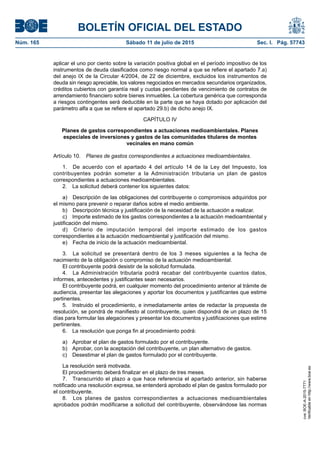 BOLETÍN OFICIAL DEL ESTADO
Núm. 165	 Sábado 11 de julio de 2015	 Sec. I. Pág. 57743
aplicar el uno por ciento sobre la variación positiva global en el período impositivo de los
instrumentos de deuda clasificados como riesgo normal a que se refiere el apartado 7.a)
del anejo IX de la Circular 4/2004, de 22 de diciembre, excluidos los instrumentos de
deuda sin riesgo apreciable, los valores negociados en mercados secundarios organizados,
créditos cubiertos con garantía real y cuotas pendientes de vencimiento de contratos de
arrendamiento financiero sobre bienes inmuebles. La cobertura genérica que corresponda
a riesgos contingentes será deducible en la parte que se haya dotado por aplicación del
parámetro alfa a que se refiere el apartado 29.b) de dicho anejo IX.
CAPÍTULO IV
Planes de gastos correspondientes a actuaciones medioambientales. Planes
especiales de inversiones y gastos de las comunidades titulares de montes
vecinales en mano común
Artículo 10.  Planes de gastos correspondientes a actuaciones medioambientales.
1.  De acuerdo con el apartado 4 del artículo 14 de la Ley del Impuesto, los
contribuyentes podrán someter a la Administración tributaria un plan de gastos
correspondientes a actuaciones medioambientales.
2.  La solicitud deberá contener los siguientes datos:
a)  Descripción de las obligaciones del contribuyente o compromisos adquiridos por
el mismo para prevenir o reparar daños sobre el medio ambiente.
b)  Descripción técnica y justificación de la necesidad de la actuación a realizar.
c)  Importe estimado de los gastos correspondientes a la actuación medioambiental y
justificación del mismo.
d)  Criterio de imputación temporal del importe estimado de los gastos
correspondientes a la actuación medioambiental y justificación del mismo.
e)  Fecha de inicio de la actuación medioambiental.
3.  La solicitud se presentará dentro de los 3 meses siguientes a la fecha de
nacimiento de la obligación o compromiso de la actuación medioambiental.
El contribuyente podrá desistir de la solicitud formulada.
4.  La Administración tributaria podrá recabar del contribuyente cuantos datos,
informes, antecedentes y justificantes sean necesarios.
El contribuyente podrá, en cualquier momento del procedimiento anterior al trámite de
audiencia, presentar las alegaciones y aportar los documentos y justificantes que estime
pertinentes.
5.  Instruido el procedimiento, e inmediatamente antes de redactar la propuesta de
resolución, se pondrá de manifiesto al contribuyente, quien dispondrá de un plazo de 15
días para formular las alegaciones y presentar los documentos y justificaciones que estime
pertinentes.
6.  La resolución que ponga fin al procedimiento podrá:
a)  Aprobar el plan de gastos formulado por el contribuyente.
b)  Aprobar, con la aceptación del contribuyente, un plan alternativo de gastos.
c)  Desestimar el plan de gastos formulado por el contribuyente.
La resolución será motivada.
El procedimiento deberá finalizar en el plazo de tres meses.
7.  Transcurrido el plazo a que hace referencia el apartado anterior, sin haberse
notificado una resolución expresa, se entenderá aprobado el plan de gastos formulado por
el contribuyente.
8.  Los planes de gastos correspondientes a actuaciones medioambientales
aprobados podrán modificarse a solicitud del contribuyente, observándose las normas
cve:BOE-A-2015-7771
Verificableenhttp://www.boe.es
 