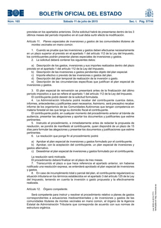 BOLETÍN OFICIAL DEL ESTADO
Núm. 165	 Sábado 11 de julio de 2015	 Sec. I. Pág. 57744
previstas en los apartados anteriores. Dicha solicitud habrá de presentarse dentro de los 3
últimos meses del período impositivo en el cual deba surtir efecto la modificación.
Artículo 11.  Planes especiales de inversiones y gastos de las comunidades titulares de
montes vecinales en mano común.
1.  Cuando se pruebe que las inversiones y gastos deben efectuarse necesariamente
en un plazo superior al previsto en el apartado 1 del artículo 112 de la Ley del Impuesto,
los contribuyentes podrán presentar planes especiales de inversiones y gastos.
2.  La solicitud deberá contener los siguientes datos:
a)  Descripción de los gastos, inversiones y sus importes realizados dentro del plazo
previsto en el apartado 1 del artículo 112 de la Ley del Impuesto.
b)  Descripción de las inversiones o gastos pendientes objeto del plan especial.
c)  Importe efectivo o previsto de las inversiones o gastos del plan.
d)  Descripción del plan temporal de realización de la inversión o gasto.
e)  Descripción de las circunstancias específicas que justifican el plan especial de
inversiones y gastos.
3.  El plan especial de reinversión se presentará antes de la finalización del último
período impositivo a que se refiere el apartado 1 del artículo 112 de la Ley del Impuesto.
El contribuyente podrá desistir de la solicitud formulada.
4.  La Administración tributaria podrá recabar del contribuyente cuantos datos,
informes, antecedentes y justificantes sean necesarios. Asimismo, será preceptivo recabar
informe de los organismos de las Comunidades Autónomas que tengan competencia en
materia forestal en las que tenga su domicilio fiscal el contribuyente.
El contribuyente podrá, en cualquier momento del procedimiento anterior al trámite de
audiencia, presentar las alegaciones y aportar los documentos y justificantes que estime
pertinentes.
5.  Instruido el procedimiento, e inmediatamente antes de redactar la propuesta de
resolución, se pondrá de manifiesto al contribuyente, quien dispondrá de un plazo de 15
días para formular las alegaciones y presentar los documentos y justificaciones que estime
pertinentes.
6.  La resolución que ponga fin al procedimiento podrá:
a)  Aprobar el plan especial de inversiones y gastos formulado por el contribuyente.
b)  Aprobar, con la aceptación del contribuyente, un plan especial de inversiones y
gastos alternativo.
c)  Desestimar el plan especial de inversiones y gastos formulado por el contribuyente.
La resolución será motivada.
El procedimiento deberá finalizar en el plazo de tres meses.
7.  Transcurrido el plazo a que hace referencia el apartado anterior, sin haberse
notificado una resolución expresa, se entenderá aprobado el plan especial de inversiones
y gastos.
8.  En caso de incumplimiento total o parcial del plan, el contribuyente regularizará su
situación tributaria en los términos establecidos en el apartado 3 del artículo 125 de la Ley
del Impuesto, teniendo en cuenta la inversión o gasto propuesta y la efectivamente
realizada.
Artículo 12.  Órgano competente.
Será competente para instruir y resolver el procedimiento relativo a planes de gastos
correspondientes a actuaciones medioambientales y de inversiones y gastos de las
comunidades titulares de montes vecinales en mano común, el órgano de la Agencia
Estatal de Administración Tributaria que corresponda de acuerdo con sus normas de
estructura orgánica.
cve:BOE-A-2015-7771
Verificableenhttp://www.boe.es
 