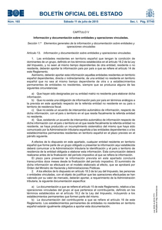 BOLETÍN OFICIAL DEL ESTADO
Núm. 165	 Sábado 11 de julio de 2015	 Sec. I. Pág. 57745
CAPÍTULO V
Información y documentación sobre entidades y operaciones vinculadas.
Sección 1.ª  Elementos generales de la información y documentación sobre entidades y
operaciones vinculadas
Artículo 13.  Información y documentación sobre entidades y operaciones vinculadas.
1.  Las entidades residentes en territorio español que tengan la condición de
dominantes de un grupo, definido en los términos establecidos en el artículo 18.2 de la Ley
del Impuesto, y no sean al mismo tiempo dependientes de otra entidad, residente o no
residente, deberán aportar la información país por país a que se refiere el artículo 14 de
este Reglamento.
Asimismo, deberán aportar esta información aquellas entidades residentes en territorio
español dependientes, directa o indirectamente, de una entidad no residente en territorio
español que no sea al mismo tiempo dependiente de otra o a establecimientos
permanentes de entidades no residentes, siempre que se produzca alguna de las
siguientes circunstancias:
a)  Que hayan sido designadas por su entidad matriz no residente para elaborar dicha
información.
b)  Que no exista una obligación de información país por país en términos análogos a
la prevista en este apartado respecto de la referida entidad no residente en su país o
territorio de residencia fiscal.
c)  Que no exista un acuerdo de intercambio automático de información, respecto de
dicha información, con el país o territorio en el que resida fiscalmente la referida entidad
no residente.
d)  Que, existiendo un acuerdo de intercambio automático de información respecto de
dicha información con el país o territorio en el que reside fiscalmente la referida entidad no
residente, se haya producido un incumplimiento sistemático del mismo que haya sido
comunicado por la Administración tributaria española a las entidades dependientes o a los
establecimientos permanentes residentes en territorio español en el plazo previsto en el
párrafo siguiente.
A efectos de lo dispuesto en este apartado, cualquier entidad residente en territorio
español que forme parte de un grupo obligado a presentar la información aquí establecida
deberá comunicar a la Administración tributaria la identificación y el país o territorio de
residencia de la entidad obligada a elaborar esta información. Esta comunicación deberá
realizarse antes de la finalización del período impositivo al que se refiera la información.
El plazo para presentar la información prevista en este apartado concluirá
transcurridos doce meses desde la finalización del período impositivo. El suministro de
dicha información se efectuará en el modelo elaborado al efecto, que se aprobará por
Orden del Ministro de Hacienda y Administraciones Públicas.
2.  A los efectos de lo dispuesto en artículo 18.3 de la Ley del Impuesto, las personas
o entidades vinculadas, con el objeto de justificar que las operaciones efectuadas se han
valorado por su valor de mercado, deberán aportar, a requerimiento de la Administración
tributaria, la siguiente documentación específica:
a)  La documentación a que se refiere el artículo 15 de este Reglamento, relativa a las
operaciones vinculadas del grupo al que pertenece el contribuyente, definido en los
términos establecidos en el artículo 18.2 de la Ley del Impuesto, incluyendo a los
establecimientos permanentes que formen parte del mismo.
b)  La documentación del contribuyente a que se refiere el artículo 16 de este
Reglamento. Los establecimientos permanentes de entidades no residentes en territorio
español estarán igualmente obligados a aportar esta documentación.
cve:BOE-A-2015-7771
Verificableenhttp://www.boe.es
 