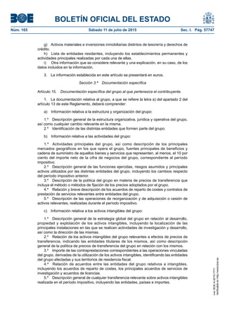 BOLETÍN OFICIAL DEL ESTADO
Núm. 165	 Sábado 11 de julio de 2015	 Sec. I. Pág. 57747
g)  Activos materiales e inversiones inmobiliarias distintos de tesorería y derechos de
crédito.
h)  Lista de entidades residentes, incluyendo los establecimientos permanentes y
actividades principales realizadas por cada una de ellas.
i)	 Otra información que se considere relevante y una explicación, en su caso, de los
datos incluidos en la información.
3.  La información establecida en este artículo se presentará en euros.
Sección 3.ª  Documentación específica
Artículo 15.  Documentación específica del grupo al que pertenezca el contribuyente.
1.  La documentación relativa al grupo, a que se refiere la letra a) del apartado 2 del
artículo 13 de este Reglamento, deberá comprender:
a)  Información relativa a la estructura y organización del grupo:
1.º  Descripción general de la estructura organizativa, jurídica y operativa del grupo,
así como cualquier cambio relevante en la misma.
2.º  Identificación de las distintas entidades que formen parte del grupo.
b)  Información relativa a las actividades del grupo:
1.º  Actividades principales del grupo, así como descripción de los principales
mercados geográficos en los que opera el grupo, fuentes principales de beneficios y
cadena de suministro de aquellos bienes y servicios que representen, al menos, el 10 por
ciento del importe neto de la cifra de negocios del grupo, correspondiente al período
impositivo.
2.º  Descripción general de las funciones ejercidas, riesgos asumidos y principales
activos utilizados por las distintas entidades del grupo, incluyendo los cambios respecto
del período impositivo anterior.
3.º  Descripción de la política del grupo en materia de precios de transferencia que
incluya el método o métodos de fijación de los precios adoptados por el grupo.
4.º  Relación y breve descripción de los acuerdos de reparto de costes y contratos de
prestación de servicios relevantes entre entidades del grupo.
5.º  Descripción de las operaciones de reorganización y de adquisición o cesión de
activos relevantes, realizadas durante el período impositivo.
c)  Información relativa a los activos intangibles del grupo:
1.º  Descripción general de la estrategia global del grupo en relación al desarrollo,
propiedad y explotación de los activos intangibles, incluyendo la localización de las
principales instalaciones en las que se realicen actividades de investigación y desarrollo,
así como la dirección de las mismas.
2.º  Relación de los activos intangibles del grupo relevantes a efectos de precios de
transferencia, indicando las entidades titulares de los mismos, así como descripción
general de la política de precios de transferencia del grupo en relación con los mismos.
3.º  Importe de las contraprestaciones correspondientes a las operaciones vinculadas
del grupo, derivadas de la utilización de los activos intangibles, identificando las entidades
del grupo afectadas y sus territorios de residencia fiscal.
4.º  Relación de acuerdos entre las entidades del grupo relativos a intangibles,
incluyendo los acuerdos de reparto de costes, los principales acuerdos de servicios de
investigación y acuerdos de licencias.
5.º  Descripción general de cualquier transferencia relevante sobre activos intangibles
realizada en el período impositivo, incluyendo las entidades, países e importes.
cve:BOE-A-2015-7771
Verificableenhttp://www.boe.es
 