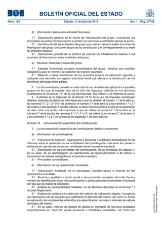 BOLETÍN OFICIAL DEL ESTADO
Núm. 165	 Sábado 11 de julio de 2015	 Sec. I. Pág. 57748
d)  Información relativa a la actividad financiera:
1.º  Descripción general de la forma de financiación del grupo, incluyendo los
principales acuerdos de financiación suscritos con personas o entidades ajenas al grupo.
2.º  Identificación de las entidades del grupo que realicen las principales funciones de
financiación del grupo, así como el país de su constitución y el correspondiente a su sede
de dirección efectiva.
3.º  Descripción general de la política de precios de transferencia relativa a los
acuerdos de financiación entre entidades del grupo.
e)  Situación financiera y fiscal del grupo:
1.º  Estados financieros anuales consolidados del grupo, siempre que resulten
obligatorios para el mismo o se elaboren de manera voluntaria.
2.º  Relación y breve descripción de los acuerdos previos de valoración vigentes y
cualquier otra decisión con alguna autoridad fiscal que afecte a la distribución de los
beneficios del grupo entre países.
2.  La documentación prevista en este artículo no resultará de aplicación a aquellos
grupos en los que el importe neto de la cifra de negocios, definido en los términos
establecidos en el artículo 101 de la Ley del Impuesto, sea inferior a 45 millones de euros.
3.  A efectos de lo dispuesto en el artículo 18.13 de la Ley del Impuesto constituyen
distintos conjuntos de datos las informaciones a que se refieren el número 1.º de la letra a),
los números 1.º, 2.º, 3.º y 5.º de la letra b), el número 1.º de la letra c) y los números 1.º y 3.º
de la letra d) del apartado 1 de este artículo. A estos mismos efectos tendrá la consideración
de dato cada una de las informaciones a que se refiere el número 2.º de la letra a), el
número 4.º de la letra b), los números 2.º, 3.º, 4.º y 5.º de la letra c), el número 2.º de la letra d)
y los números 1.º y 2.º de la letra e) del apartado 1 de este artículo.
Artículo 16.  Documentación específica del contribuyente.
1.  La documentación específica del contribuyente deberá comprender:
a)  Información del contribuyente:
1.º  Estructura de dirección, organigrama y personas o entidades destinatarias de los
informes sobre la evolución de las actividades del contribuyente, indicando los países o
territorios en que dichas personas o entidades tienen su residencia fiscal.
2.º  Descripción de las actividades del contribuyente, de su estrategia de negocio y,
en su caso, de su participación en operaciones de reestructuración o de cesión o
transmisión de activos intangibles en el período impositivo.
3.º  Principales competidores.
b)  Información de las operaciones vinculadas:
1.º  Descripción detallada de la naturaleza, características e importe de las
operaciones vinculadas.
2.º  Nombre y apellidos o razón social o denominación completa, domicilio fiscal y
número de identificación fiscal del contribuyente y de las personas o entidades vinculadas
con las que se realice la operación.
3.º  Análisis de comparabilidad detallado, en los términos descritos en el artículo 17
de este Reglamento.
4.º  Explicación relativa a la selección del método de valoración elegido, incluyendo
una descripción de las razones que justificaron la elección del mismo, así como su forma
de aplicación, los comparables obtenidos y la especificación del valor o intervalo de valores
derivados del mismo.
5.º  En su caso, criterios de reparto de gastos en concepto de servicios prestados
conjuntamente en favor de varias personas o entidades vinculadas, así como los
cve:BOE-A-2015-7771
Verificableenhttp://www.boe.es
 