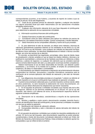 BOLETÍN OFICIAL DEL ESTADO
Núm. 165	 Sábado 11 de julio de 2015	 Sec. I. Pág. 57749
correspondientes acuerdos, si los hubiera, y acuerdos de reparto de costes a que se
refiere el artículo 18 de este Reglamento.
6.º  Copia de los acuerdos previos de valoración vigentes y cualquier otra decisión
con alguna autoridad fiscal que estén relacionados con las operaciones vinculadas
señaladas anteriormente.
7.º  Cualquier otra información relevante de la que haya dispuesto el contribuyente
para determinar la valoración de sus operaciones vinculadas.
c)  Información económico-financiera del contribuyente:
1.º  Estados financieros anuales del contribuyente.
2.º  Conciliación entre los datos utilizados para aplicar los métodos de precios de
transferencia y los estados financieros anuales, cuando corresponda y resulte relevante.
3.º  Datos financieros de los comparables utilizados y fuente de la que proceden.
2.  Si, para determinar el valor de mercado, se utilizan otros métodos y técnicas de
valoración generalmente aceptados distintos en los señalados en las letras a) a e) del
artículo 18.4 de la Ley del Impuesto, como pudieran ser métodos de descuento de flujos
de efectivo futuro estimados, se describirá detalladamente el método o técnica concreto
elegido, así como las razones de su elección.
En concreto, se describirán las magnitudes, porcentajes, ratios, tipos de interés, tasas
de actualización y demás variables en que se basen los citados métodos y técnicas y se
justificará la razonabilidad y coherencia de las hipótesis asumidas por referencia a datos
históricos, a planes de negocios o a cualquier otro elemento que se considere esencial
para la correcta determinación del valor y su adecuación al principio de libre competencia.
Deberá maximizarse el uso de datos observables de mercado, que deberán quedar
acreditados, y se limitará, en la medida de lo posible, el empleo de consideraciones
subjetivas y de datos no observables o contrastables.
La documentación que deberá mantenerse a disposición de la Administración tributaria
comprenderá los informes, documentos y soportes informáticos necesarios para la
verificación de la correcta aplicación del método de valoración y del valor de mercado
resultante.
3.  Las obligaciones documentales previstas en el apartado 1 anterior se referirán al
período impositivo en el que el contribuyente haya realizado la operación vinculada.
Cuando la documentación elaborada para un período impositivo continúe siendo válida
en otros posteriores, no será necesaria la elaboración de nueva documentación, sin
perjuicio de que deban efectuarse las adaptaciones que fueran necesarias.
4.  En el supuesto de personas o entidades vinculadas cuyo importe neto de la cifra
de negocios, definido en los términos establecidos en el artículo 101 de la Ley del
Impuesto, sea inferior a 45 millones de euros, la documentación específica tendrá el
siguiente contenido simplificado:
a)  Descripción de la naturaleza, características e importe de las operaciones
vinculadas.
b)  Nombre y apellidos o razón social o denominación completa, domicilio fiscal y
número de identificación fiscal del contribuyente y de las personas o entidades vinculadas
con las que se realice la operación.
c)  Identificación del método de valoración utilizado.
d)  Comparables obtenidos y valor o intervalos de valores derivados del método de
valoración utilizado.
En el supuesto de personas o entidades que cumplan los requisitos establecidos en el
artículo 101 de la Ley del Impuesto, esta documentación específica se podrá entender
cumplimentada a través del documento normalizado elaborado al efecto por Orden del
Ministro de Hacienda y Administraciones Públicas. Estas entidades no deberán aportar los
comparables a que se refiere la letra d) anterior.
cve:BOE-A-2015-7771
Verificableenhttp://www.boe.es
 