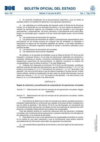 BOLETÍN OFICIAL DEL ESTADO
Núm. 165	 Sábado 11 de julio de 2015	 Sec. I. Pág. 57750
5.  El contenido simplificado de la documentación específica a que se refiere el
apartado anterior no resultará de aplicación a las siguientes operaciones:
a)  Las realizadas por contribuyentes del Impuesto sobre la Renta de las Personas
Físicas, en el desarrollo de una actividad económica, a la que resulte de aplicación el
método de estimación objetiva con entidades en las que aquellos o sus cónyuges,
ascendientes o descendientes, de forma individual o conjuntamente entre todos ellos,
tengan un porcentaje igual o superior al 25 por ciento del capital social o de los fondos
propios.
b)  Las operaciones de transmisión de negocios.
c)  Las operaciones de transmisión de valores o participaciones representativos de la
participación en los fondos propios de cualquier tipo de entidades no admitidas a
negociación en alguno de los mercados regulados de valores, o que estén admitidos a
negociación en mercados regulados situados en países o territorios calificados como
paraísos fiscales.
d)  Las operaciones de transmisión de inmuebles.
e)  Las operaciones sobre activos intangibles.
No obstante, en el supuesto de entidades a que se refiere el artículo 101 de la Ley del
Impuesto o personas físicas y no se trate de operaciones realizadas con personas o
entidades residentes en países o territorios considerados como paraísos fiscales, las
obligaciones específicas de documentación no deberán incorporar el análisis de
comparabilidad a que se refiere el artículo 17 de este Reglamento.
6.  A efectos de lo dispuesto en el artículo 18.13 de la Ley del Impuesto, constituyen
distintos conjuntos de datos las informaciones a que se refieren el número 1.º, 2.º y 3.º de
la letra a), los números 3.º, 4.º y 7.º de la letra b), los números 1.º, 2.º y 3.º de la letra c) del
apartado 1 así como la información a que se refiere el apartado 2 de este artículo. A estos
mismos efectos, tendrá la consideración de dato cada una de las informaciones a que se
refiere los números 1.º, 2.º, 5.º y 6.º de la letra b) del apartado 1 de este artículo y las
letras a), b), c) y d) del apartado 4 de este artículo.
CAPÍTULO VI
Reglas de valoración y procedimiento de comprobación de operaciones vinculadas
Sección 1.ª  Determinación del valor de mercado de las operaciones vinculadas. Reglas
específicas
Artículo 17.  Determinación del valor de mercado de las operaciones vinculadas: análisis
de comparabilidad.
1.  A los efectos de determinar el valor de mercado que habrían acordado personas o
entidades independientes en condiciones que respeten el principio de libre competencia a
que se refiere el apartado 1 del artículo 18 de la Ley del Impuesto, se compararán las
circunstancias de las operaciones vinculadas con las circunstancias de operaciones entre
personas o entidades independientes que pudieran ser equiparables.
Para ello deberán tenerse en cuenta las relaciones entre las personas o entidades
vinculadas y las condiciones de las operaciones a comparar atendiendo a la naturaleza de
las operaciones y a la conducta de las partes.
2.  Para determinar si dos o más operaciones son equiparables se tendrán en cuenta,
en la medida en que sean relevantes y que el contribuyente haya podido disponer
razonablemente de información sobre ellas, las siguientes circunstancias:
a)  Las características específicas de los bienes o servicios objeto de las operaciones
vinculadas.
cve:BOE-A-2015-7771
Verificableenhttp://www.boe.es
 