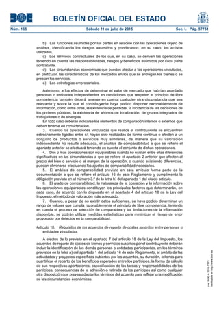 BOLETÍN OFICIAL DEL ESTADO
Núm. 165	 Sábado 11 de julio de 2015	 Sec. I. Pág. 57751
b)  Las funciones asumidas por las partes en relación con las operaciones objeto de
análisis, identificando los riesgos asumidos y ponderando, en su caso, los activos
utilizados.
c)  Los términos contractuales de los que, en su caso, se deriven las operaciones
teniendo en cuenta las responsabilidades, riesgos y beneficios asumidos por cada parte
contratante.
d)  Las circunstancias económicas que puedan afectar a las operaciones vinculadas,
en particular, las características de los mercados en los que se entregan los bienes o se
prestan los servicios.
e)  Las estrategias empresariales.
Asimismo, a los efectos de determinar el valor de mercado que habrían acordado
personas o entidades independientes en condiciones que respeten el principio de libre
competencia también deberá tenerse en cuenta cualquier otra circunstancia que sea
relevante y sobre la que el contribuyente haya podido disponer razonablemente de
información, como entre otras, la existencia de pérdidas, la incidencia de las decisiones de
los poderes públicos, la existencia de ahorros de localización, de grupos integrados de
trabajadores o de sinergias.
En todo caso deberán indicarse los elementos de comparación internos o externos que
deban tenerse en consideración.
3.  Cuando las operaciones vinculadas que realice el contribuyente se encuentren
estrechamente ligadas entre sí, hayan sido realizadas de forma continua o afecten a un
conjunto de productos o servicios muy similares, de manera que su valoración
independiente no resulte adecuada, el análisis de comparabilidad a que se refiere el
apartado anterior se efectuará teniendo en cuenta el conjunto de dichas operaciones.
4.  Dos o más operaciones son equiparables cuando no existan entre ellas diferencias
significativas en las circunstancias a que se refiere el apartado 2 anterior que afecten al
precio del bien o servicio o al margen de la operación, o cuando existiendo diferencias,
puedan eliminarse efectuando los ajustes de comparabilidad necesarios.
5.  El análisis de comparabilidad previsto en este artículo forma parte de la
documentación a que se refiere el artículo 16 de este Reglamento y cumplimenta la
obligación prevista en el número 3.º de la letra b) del apartado 1 del citado artículo.
6.  El grado de comparabilidad, la naturaleza de la operación y la información sobre
las operaciones equiparables constituyen los principales factores que determinarán, en
cada caso, de acuerdo con lo dispuesto en el apartado 4 del artículo 18 de la Ley del
Impuesto, el método de valoración más adecuado.
7.  Cuando, a pesar de no existir datos suficientes, se haya podido determinar un
rango de valores que cumpla razonablemente el principio de libre competencia, teniendo
en cuenta el proceso de selección de comparables y las limitaciones de la información
disponible, se podrán utilizar medidas estadísticas para minimizar el riesgo de error
provocado por defectos en la comparabilidad.
Artículo 18.  Requisitos de los acuerdos de reparto de costes suscritos entre personas o
entidades vinculadas.
A efectos de lo previsto en el apartado 7 del artículo 18 de la Ley del Impuesto, los
acuerdos de reparto de costes de bienes y servicios suscritos por el contribuyente deberán
incluir la identificación de las demás personas o entidades participantes, en los términos
previstos en la letra a) del apartado 1 del artículo 16 de este Reglamento, el ámbito de las
actividades y proyectos específicos cubiertos por los acuerdos, su duración, criterios para
cuantificar el reparto de los beneficios esperados entre los partícipes, la forma de cálculo
de sus respectivas aportaciones, especificación de las tareas y responsabilidades de los
partícipes, consecuencias de la adhesión o retirada de los partícipes así como cualquier
otra disposición que prevea adaptar los términos del acuerdo para reflejar una modificación
de las circunstancias económicas.
cve:BOE-A-2015-7771
Verificableenhttp://www.boe.es
 